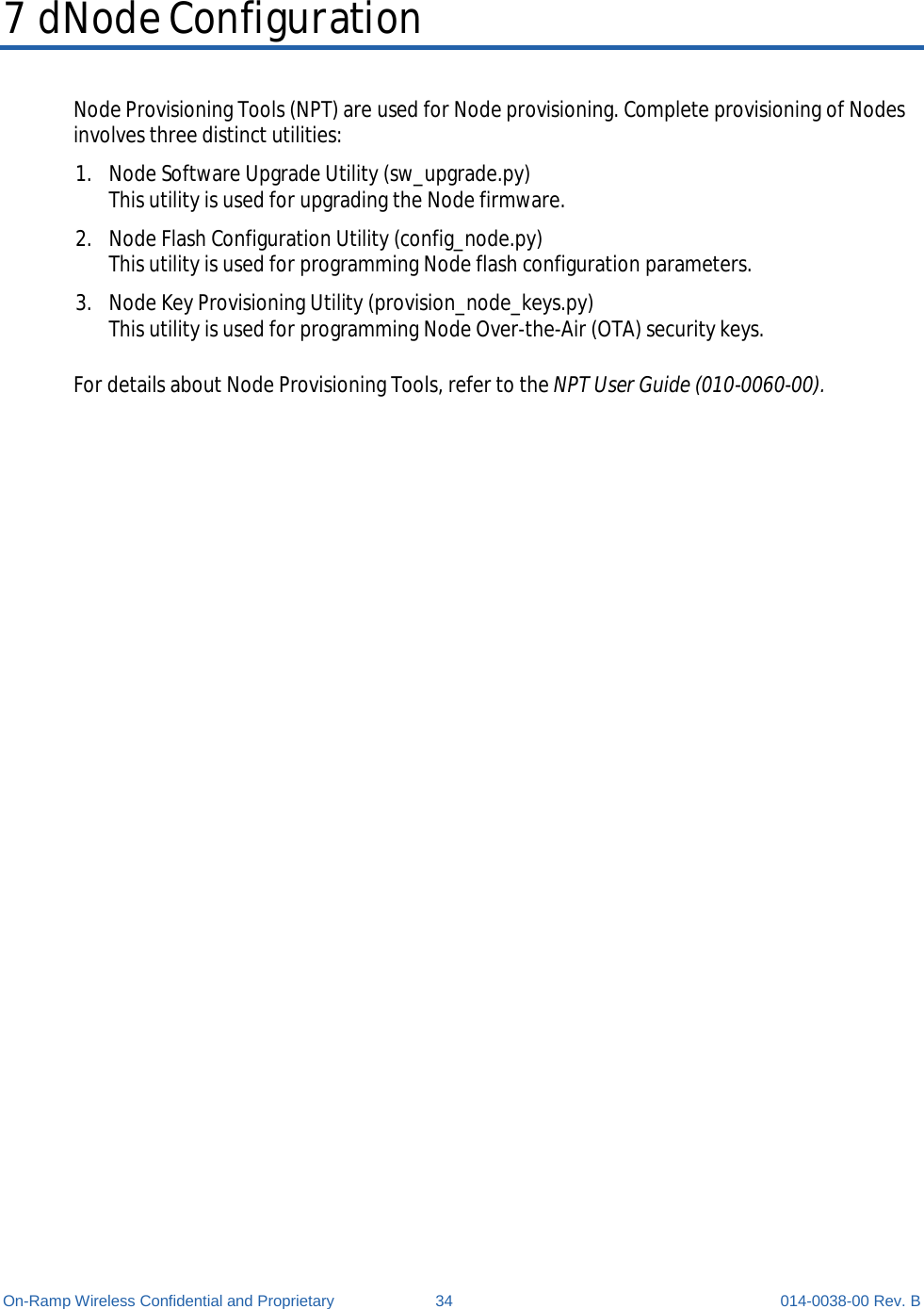  On-Ramp Wireless Confidential and Proprietary 34 014-0038-00 Rev. B 7 dNode Configuration Node Provisioning Tools (NPT) are used for Node provisioning. Complete provisioning of Nodes involves three distinct utilities: 1. Node Software Upgrade Utility (sw_upgrade.py) This utility is used for upgrading the Node firmware. 2. Node Flash Configuration Utility (config_node.py) This utility is used for programming Node flash configuration parameters. 3. Node Key Provisioning Utility (provision_node_keys.py) This utility is used for programming Node Over-the-Air (OTA) security keys.  For details about Node Provisioning Tools, refer to the NPT User Guide (010-0060-00).      
