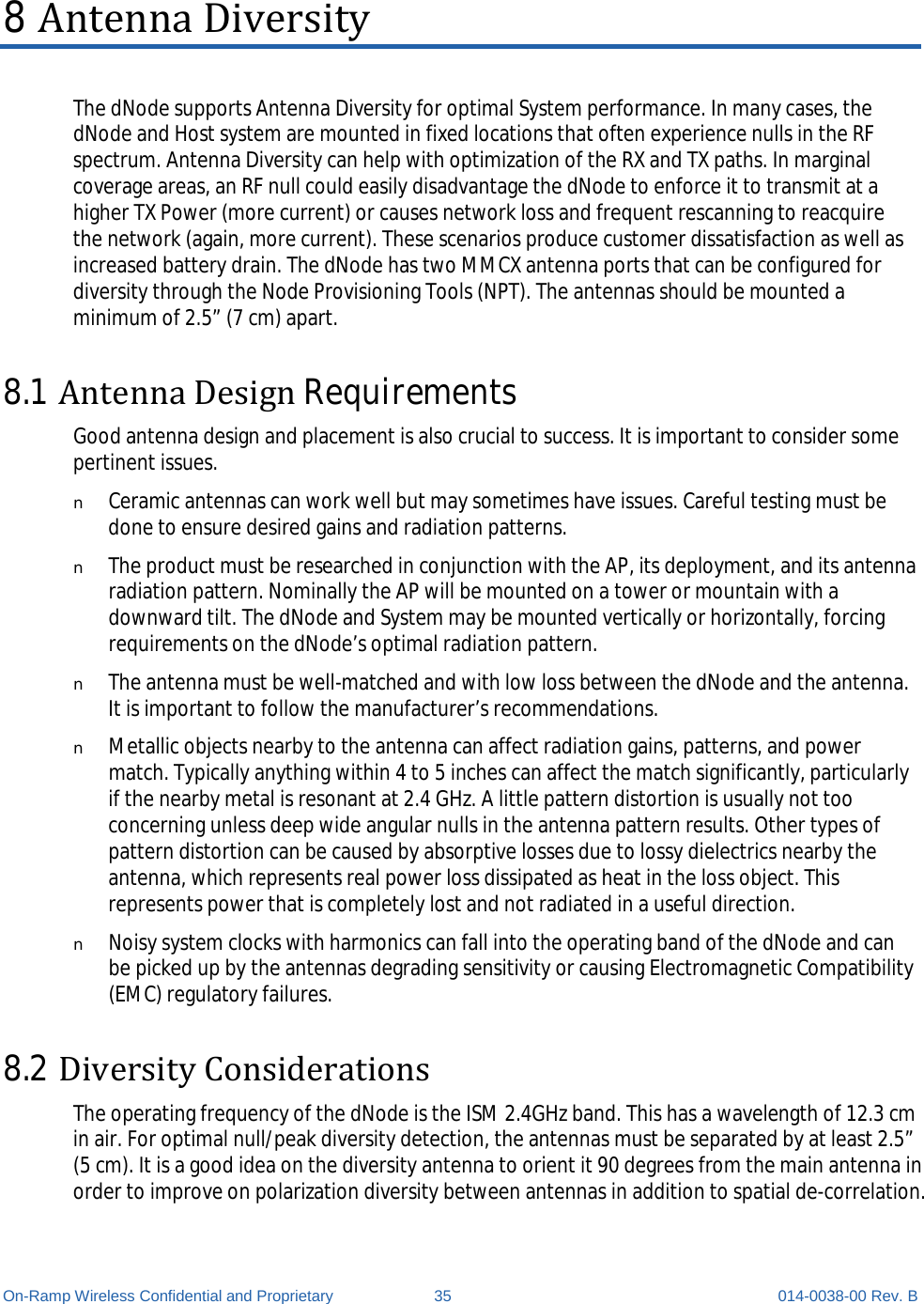  On-Ramp Wireless Confidential and Proprietary 35 014-0038-00 Rev. B 8 Antenna Diversity The dNode supports Antenna Diversity for optimal System performance. In many cases, the dNode and Host system are mounted in fixed locations that often experience nulls in the RF spectrum. Antenna Diversity can help with optimization of the RX and TX paths. In marginal coverage areas, an RF null could easily disadvantage the dNode to enforce it to transmit at a higher TX Power (more current) or causes network loss and frequent rescanning to reacquire the network (again, more current). These scenarios produce customer dissatisfaction as well as increased battery drain. The dNode has two MMCX antenna ports that can be configured for diversity through the Node Provisioning Tools (NPT). The antennas should be mounted a minimum of 2.5” (7 cm) apart. 8.1 Antenna Design Requirements Good antenna design and placement is also crucial to success. It is important to consider some pertinent issues. n Ceramic antennas can work well but may sometimes have issues. Careful testing must be done to ensure desired gains and radiation patterns.  n The product must be researched in conjunction with the AP, its deployment, and its antenna radiation pattern. Nominally the AP will be mounted on a tower or mountain with a downward tilt. The dNode and System may be mounted vertically or horizontally, forcing requirements on the dNode’s optimal radiation pattern. n The antenna must be well-matched and with low loss between the dNode and the antenna. It is important to follow the manufacturer’s recommendations.  n Metallic objects nearby to the antenna can affect radiation gains, patterns, and power match. Typically anything within 4 to 5 inches can affect the match significantly, particularly if the nearby metal is resonant at 2.4 GHz. A little pattern distortion is usually not too concerning unless deep wide angular nulls in the antenna pattern results. Other types of pattern distortion can be caused by absorptive losses due to lossy dielectrics nearby the antenna, which represents real power loss dissipated as heat in the loss object. This represents power that is completely lost and not radiated in a useful direction. n Noisy system clocks with harmonics can fall into the operating band of the dNode and can be picked up by the antennas degrading sensitivity or causing Electromagnetic Compatibility (EMC) regulatory failures. 8.2 Diversity Considerations The operating frequency of the dNode is the ISM 2.4GHz band. This has a wavelength of 12.3 cm in air. For optimal null/peak diversity detection, the antennas must be separated by at least 2.5” (5 cm). It is a good idea on the diversity antenna to orient it 90 degrees from the main antenna in order to improve on polarization diversity between antennas in addition to spatial de-correlation.  