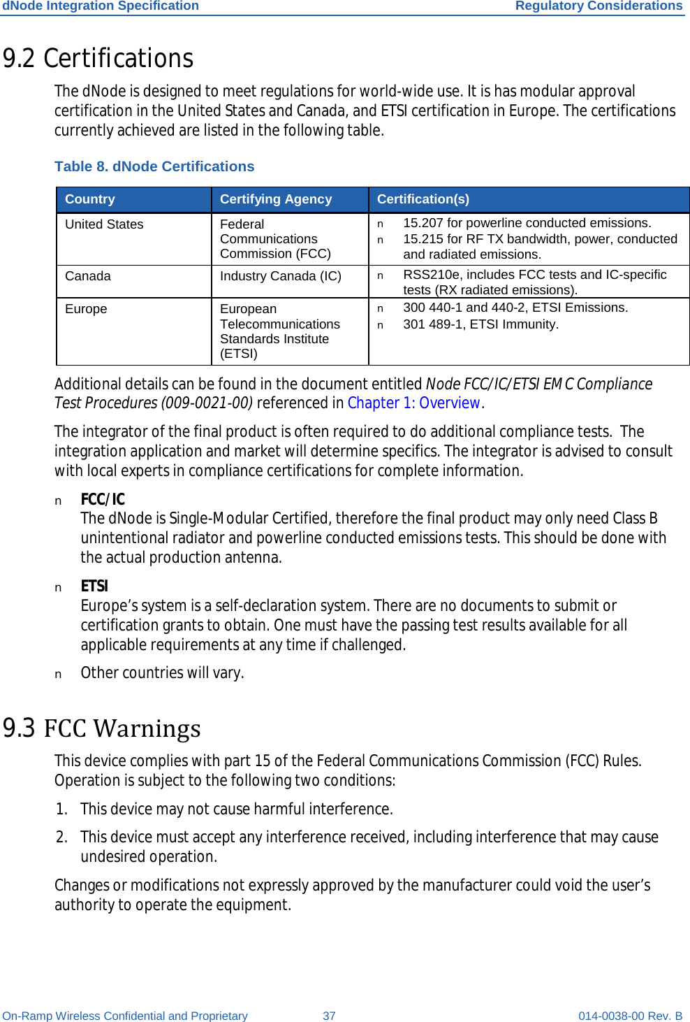 dNode Integration Specification Regulatory Considerations On-Ramp Wireless Confidential and Proprietary 37 014-0038-00 Rev. B 9.2 Certifications The dNode is designed to meet regulations for world-wide use. It is has modular approval certification in the United States and Canada, and ETSI certification in Europe. The certifications currently achieved are listed in the following table. Table 8. dNode Certifications Country Certifying Agency Certification(s) United States Federal Communications Commission (FCC) n 15.207 for powerline conducted emissions. n 15.215 for RF TX bandwidth, power, conducted and radiated emissions. Canada Industry Canada (IC) n RSS210e, includes FCC tests and IC-specific tests (RX radiated emissions). Europe European Telecommunications Standards Institute (ETSI) n 300 440-1 and 440-2, ETSI Emissions. n 301 489-1, ETSI Immunity. Additional details can be found in the document entitled Node FCC/IC/ETSI EMC Compliance Test Procedures (009-0021-00) referenced in Chapter 1: Overview. The integrator of the final product is often required to do additional compliance tests.  The integration application and market will determine specifics. The integrator is advised to consult with local experts in compliance certifications for complete information. n FCC/IC The dNode is Single-Modular Certified, therefore the final product may only need Class B unintentional radiator and powerline conducted emissions tests. This should be done with the actual production antenna. n ETSI Europe’s system is a self-declaration system. There are no documents to submit or certification grants to obtain. One must have the passing test results available for all applicable requirements at any time if challenged. n Other countries will vary. 9.3 FCC Warnings This device complies with part 15 of the Federal Communications Commission (FCC) Rules. Operation is subject to the following two conditions:  1. This device may not cause harmful interference. 2. This device must accept any interference received, including interference that may cause undesired operation. Changes or modifications not expressly approved by the manufacturer could void the user’s authority to operate the equipment. 