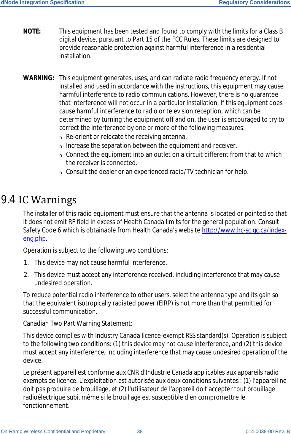 dNode Integration Specification Regulatory Considerations On-Ramp Wireless Confidential and Proprietary 38 014-0038-00 Rev. B NOTE: This equipment has been tested and found to comply with the limits for a Class B digital device, pursuant to Part 15 of the FCC Rules. These limits are designed to provide reasonable protection against harmful interference in a residential installation.  WARNING: This equipment generates, uses, and can radiate radio frequency energy. If not installed and used in accordance with the instructions, this equipment may cause harmful interference to radio communications. However, there is no guarantee that interference will not occur in a particular installation. If this equipment does cause harmful interference to radio or television reception, which can be determined by turning the equipment off and on, the user is encouraged to try to correct the interference by one or more of the following measures: n Re-orient or relocate the receiving antenna. n Increase the separation between the equipment and receiver. n Connect the equipment into an outlet on a circuit different from that to which the receiver is connected. n Consult the dealer or an experienced radio/TV technician for help. 9.4 IC Warnings The installer of this radio equipment must ensure that the antenna is located or pointed so that it does not emit RF field in excess of Health Canada limits for the general population. Consult Safety Code 6 which is obtainable from Health Canada’s website http://www.hc-sc.gc.ca/index-eng.php. Operation is subject to the following two conditions: 1. This device may not cause harmful interference. 2. This device must accept any interference received, including interference that may cause undesired operation. To reduce potential radio interference to other users, select the antenna type and its gain so that the equivalent isotropically radiated power (EIRP) is not more than that permitted for successful communication. Canadian Two Part Warning Statement:  This device complies with Industry Canada licence-exempt RSS standard(s). Operation is subject to the following two conditions: (1) this device may not cause interference, and (2) this device must accept any interference, including interference that may cause undesired operation of the device. Le présent appareil est conforme aux CNR d&apos;Industrie Canada applicables aux appareils radio exempts de licence. L&apos;exploitation est autorisée aux deux conditions suivantes : (1) l&apos;appareil ne doit pas produire de brouillage, et (2) l&apos;utilisateur de l&apos;appareil doit accepter tout brouillage radioélectrique subi, même si le brouillage est susceptible d&apos;en compromettre le fonctionnement.  