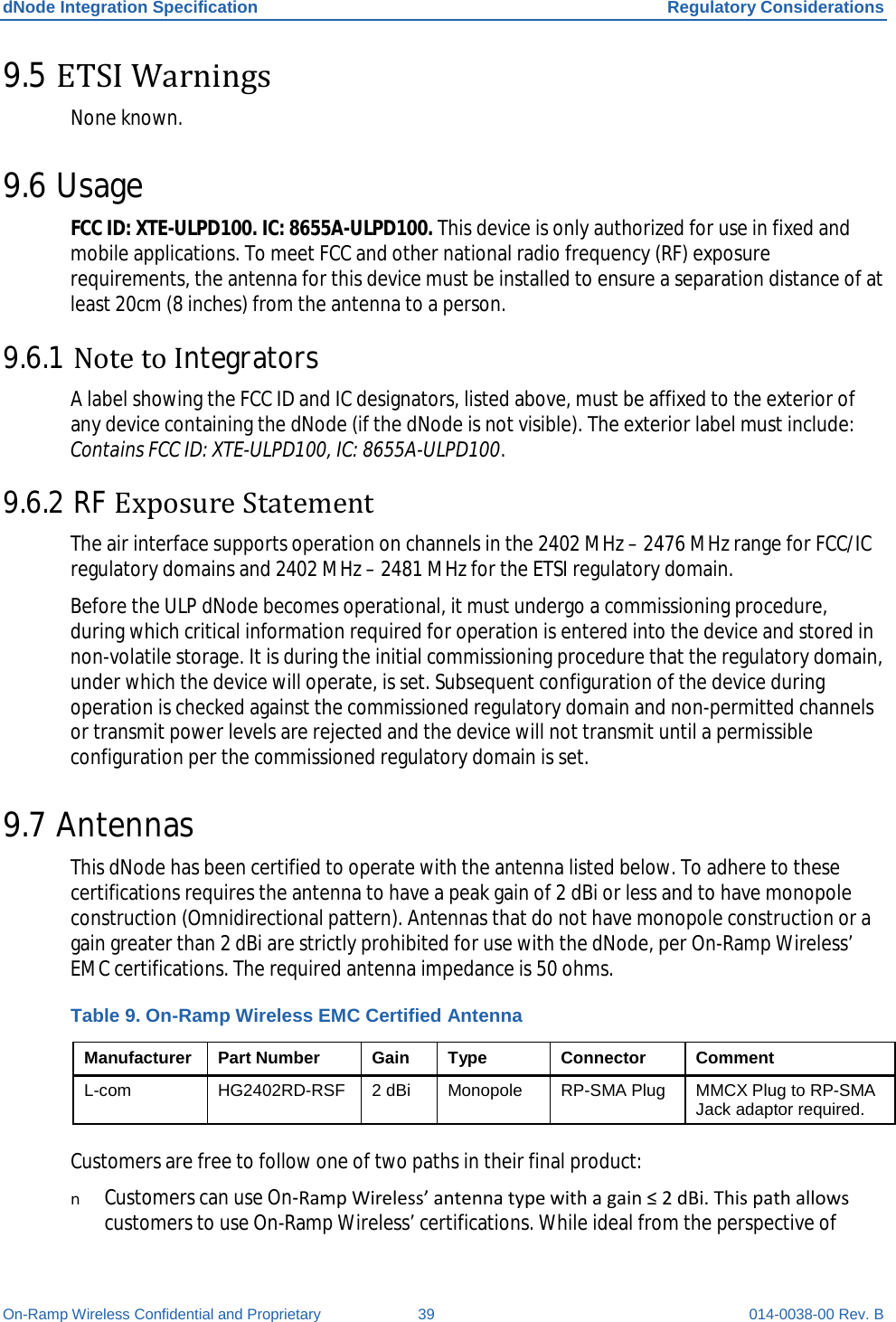 dNode Integration Specification Regulatory Considerations On-Ramp Wireless Confidential and Proprietary 39 014-0038-00 Rev. B 9.5 ETSI Warnings None known. 9.6 Usage FCC ID: XTE-ULPD100. IC: 8655A-ULPD100. This device is only authorized for use in fixed and mobile applications. To meet FCC and other national radio frequency (RF) exposure requirements, the antenna for this device must be installed to ensure a separation distance of at least 20cm (8 inches) from the antenna to a person.   9.6.1 Note to Integrators A label showing the FCC ID and IC designators, listed above, must be affixed to the exterior of any device containing the dNode (if the dNode is not visible). The exterior label must include: Contains FCC ID: XTE-ULPD100, IC: 8655A-ULPD100.  9.6.2 RF Exposure Statement  The air interface supports operation on channels in the 2402 MHz – 2476 MHz range for FCC/IC regulatory domains and 2402 MHz – 2481 MHz for the ETSI regulatory domain.  Before the ULP dNode becomes operational, it must undergo a commissioning procedure, during which critical information required for operation is entered into the device and stored in non-volatile storage. It is during the initial commissioning procedure that the regulatory domain, under which the device will operate, is set. Subsequent configuration of the device during operation is checked against the commissioned regulatory domain and non-permitted channels or transmit power levels are rejected and the device will not transmit until a permissible configuration per the commissioned regulatory domain is set. 9.7 Antennas This dNode has been certified to operate with the antenna listed below. To adhere to these certifications requires the antenna to have a peak gain of 2 dBi or less and to have monopole construction (Omnidirectional pattern). Antennas that do not have monopole construction or a gain greater than 2 dBi are strictly prohibited for use with the dNode, per On-Ramp Wireless’ EMC certifications. The required antenna impedance is 50 ohms. Table 9. On-Ramp Wireless EMC Certified Antenna Manufacturer Part Number Gain Type Connector Comment L-com HG2402RD-RSF 2 dBi  Monopole RP-SMA Plug MMCX Plug to RP-SMA Jack adaptor required.  Customers are free to follow one of two paths in their final product: n Customers can use On-Ramp Wireless’ antenna type with a gain ≤ 2 dBi. This path allows customers to use On-Ramp Wireless’ certifications. While ideal from the perspective of 