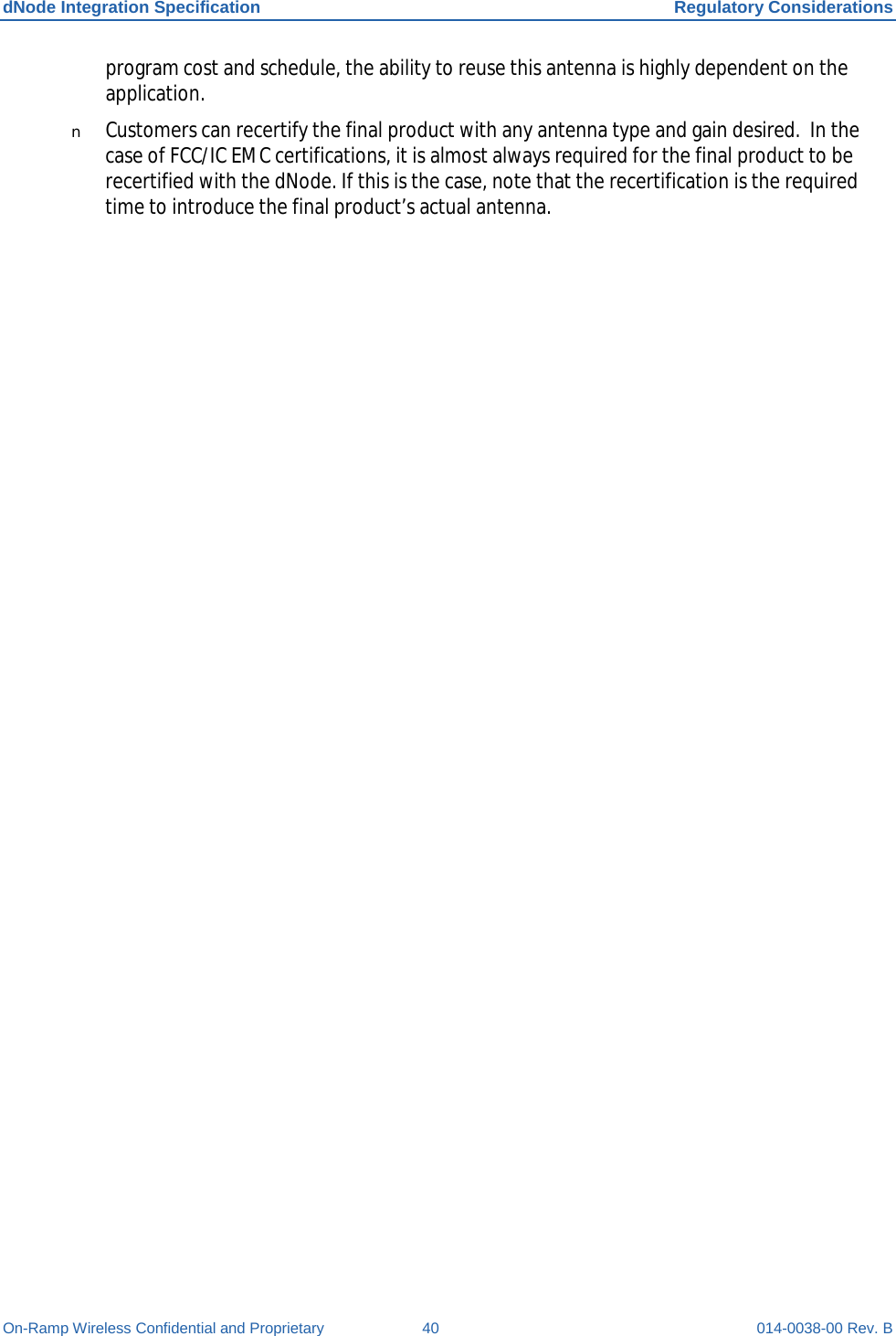 dNode Integration Specification Regulatory Considerations On-Ramp Wireless Confidential and Proprietary 40 014-0038-00 Rev. B program cost and schedule, the ability to reuse this antenna is highly dependent on the application. n Customers can recertify the final product with any antenna type and gain desired.  In the case of FCC/IC EMC certifications, it is almost always required for the final product to be recertified with the dNode. If this is the case, note that the recertification is the required time to introduce the final product’s actual antenna.     