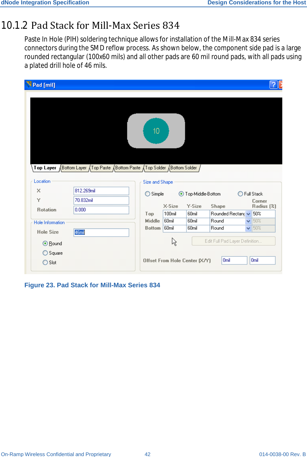 dNode Integration Specification Design Considerations for the Host On-Ramp Wireless Confidential and Proprietary 42 014-0038-00 Rev. B 10.1.2 Pad Stack for Mill-Max Series 834 Paste In Hole (PIH) soldering technique allows for installation of the Mill-Max 834 series connectors during the SMD reflow process. As shown below, the component side pad is a large rounded rectangular (100x60 mils) and all other pads are 60 mil round pads, with all pads using a plated drill hole of 46 mils.   Figure 23. Pad Stack for Mill-Max Series 834 