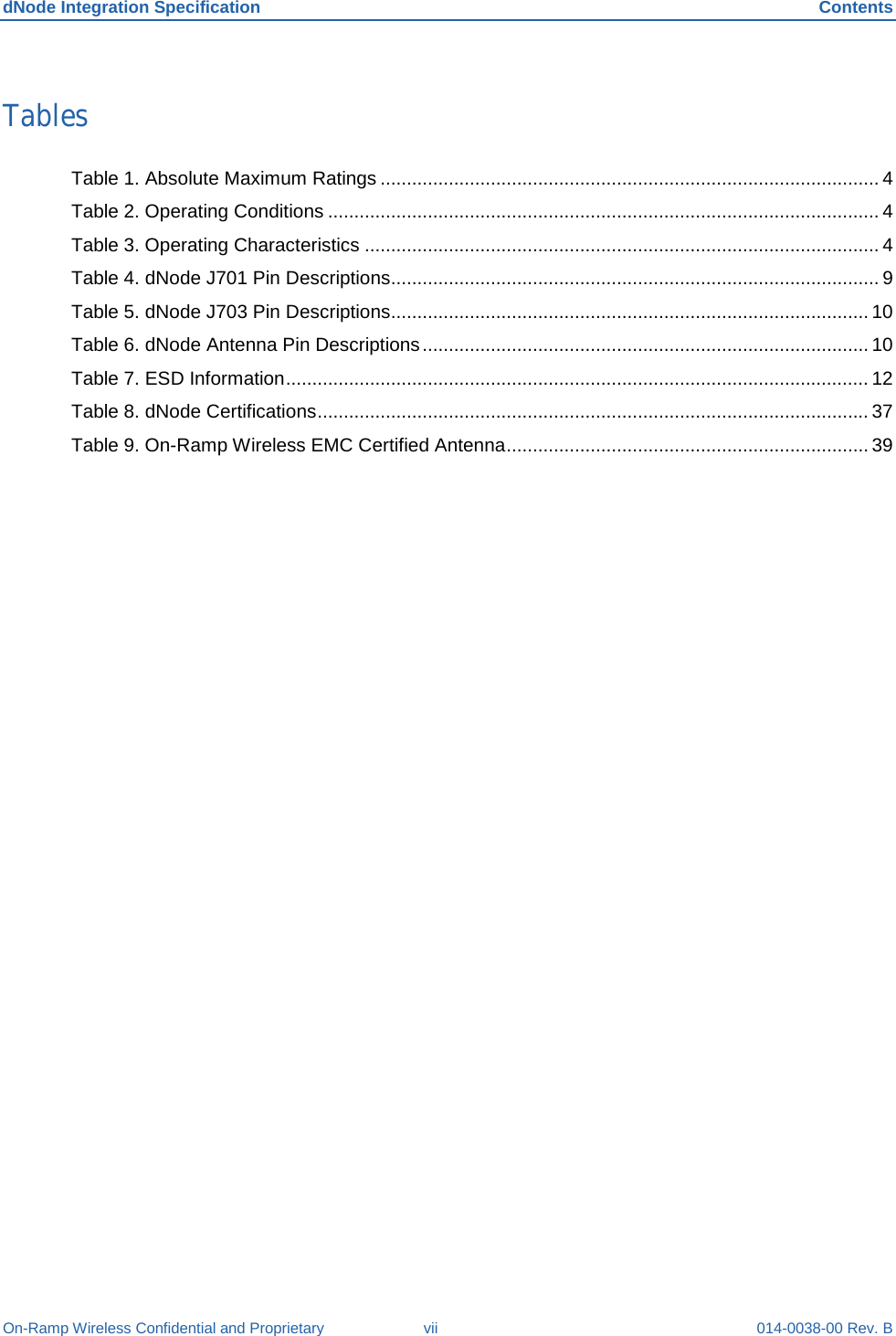 dNode Integration Specification Contents On-Ramp Wireless Confidential and Proprietary vii 014-0038-00 Rev. B Tables Table 1. Absolute Maximum Ratings ............................................................................................... 4 Table 2. Operating Conditions ......................................................................................................... 4 Table 3. Operating Characteristics .................................................................................................. 4 Table 4. dNode J701 Pin Descriptions ............................................................................................. 9 Table 5. dNode J703 Pin Descriptions ........................................................................................... 10 Table 6. dNode Antenna Pin Descriptions ..................................................................................... 10 Table 7. ESD Information ............................................................................................................... 12 Table 8. dNode Certifications ......................................................................................................... 37 Table 9. On-Ramp Wireless EMC Certified Antenna ..................................................................... 39  