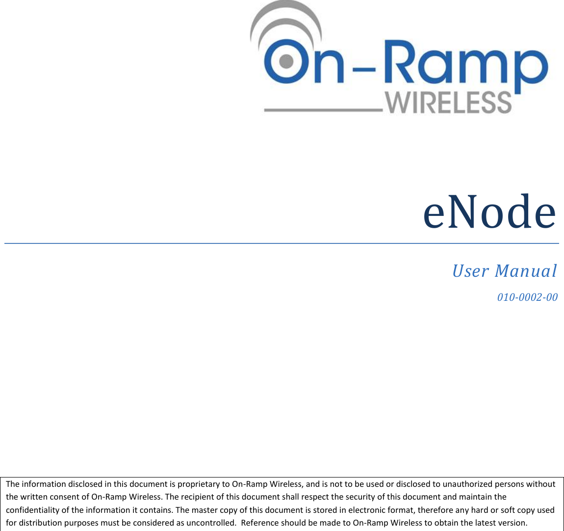  eNode User Manual 010-0002-00 The information disclosed in this document is proprietary to On-Ramp Wireless, and is not to be used or disclosed to unauthorized persons without the written consent of On-Ramp Wireless. The recipient of this document shall respect the security of this document and maintain the confidentiality of the information it contains. The master copy of this document is stored in electronic format, therefore any hard or soft copy used for distribution purposes must be considered as uncontrolled.  Reference should be made to On-Ramp Wireless to obtain the latest version. 