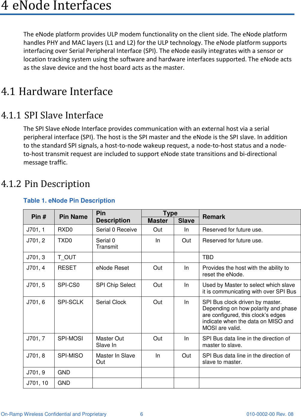  On-Ramp Wireless Confidential and Proprietary  6  010-0002-00 Rev. 08 4 eNode Interfaces The eNode platform provides ULP modem functionality on the client side. The eNode platform handles PHY and MAC layers (L1 and L2) for the ULP technology. The eNode platform supports interfacing over Serial Peripheral Interface (SPI). The eNode easily integrates with a sensor or location tracking system using the software and hardware interfaces supported. The eNode acts as the slave device and the host board acts as the master. 4.1 Hardware Interface 4.1.1 SPI Slave Interface The SPI Slave eNode Interface provides communication with an external host via a serial peripheral interface (SPI). The host is the SPI master and the eNode is the SPI slave. In addition to the standard SPI signals, a host-to-node wakeup request, a node-to-host status and a node-to-host transmit request are included to support eNode state transitions and bi-directional message traffic. 4.1.2 Pin Description Table 1. eNode Pin Description Pin # Pin Name Pin Description Type Remark Master Slave J701, 1 RXD0 Serial 0 Receive Out In Reserved for future use. J701, 2 TXD0 Serial 0 Transmit In Out Reserved for future use. J701, 3 T_OUT    TBD J701, 4 RESET eNode Reset Out In Provides the host with the ability to reset the eNode. J701, 5 SPI-CS0 SPI Chip Select Out In Used by Master to select which slave it is communicating with over SPI Bus J701, 6 SPI-SCLK  Serial Clock  Out In SPI Bus clock driven by master. Depending on how polarity and phase are configured, this clock’s edges indicate when the data on MISO and MOSI are valid. J701, 7 SPI-MOSI  Master Out Slave In  Out In SPI Bus data line in the direction of master to slave. J701, 8 SPI-MISO  Master In Slave Out  In Out SPI Bus data line in the direction of slave to master. J701, 9 GND     J701, 10 GND     