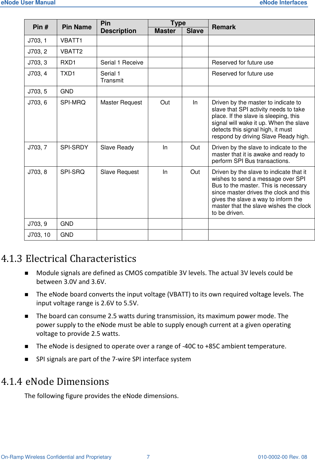 eNode User Manual  eNode Interfaces On-Ramp Wireless Confidential and Proprietary  7  010-0002-00 Rev. 08 Pin # Pin Name Pin Description Type Remark Master Slave J703, 1 VBATT1     J703, 2 VBATT2     J703, 3 RXD1 Serial 1 Receive   Reserved for future use J703, 4 TXD1 Serial 1 Transmit   Reserved for future use J703, 5 GND     J703, 6 SPI-MRQ  Master Request  Out In Driven by the master to indicate to slave that SPI activity needs to take place. If the slave is sleeping, this signal will wake it up. When the slave detects this signal high, it must respond by driving Slave Ready high. J703, 7 SPI-SRDY  Slave Ready  In Out Driven by the slave to indicate to the master that it is awake and ready to perform SPI Bus transactions. J703, 8 SPI-SRQ  Slave Request  In Out Driven by the slave to indicate that it wishes to send a message over SPI Bus to the master. This is necessary since master drives the clock and this gives the slave a way to inform the master that the slave wishes the clock to be driven. J703, 9 GND     J703, 10 GND     4.1.3 Electrical Characteristics  Module signals are defined as CMOS compatible 3V levels. The actual 3V levels could be between 3.0V and 3.6V.  The eNode board converts the input voltage (VBATT) to its own required voltage levels. The input voltage range is 2.6V to 5.5V.  The board can consume 2.5 watts during transmission, its maximum power mode. The power supply to the eNode must be able to supply enough current at a given operating voltage to provide 2.5 watts.  The eNode is designed to operate over a range of -40C to +85C ambient temperature.  SPI signals are part of the 7-wire SPI interface system 4.1.4 eNode Dimensions The following figure provides the eNode dimensions.    