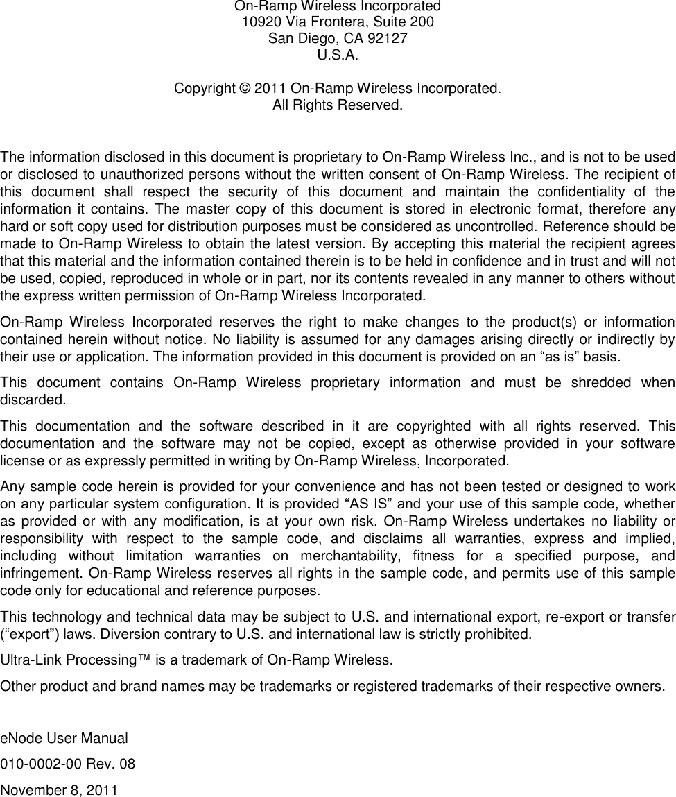   On-Ramp Wireless Incorporated 10920 Via Frontera, Suite 200 San Diego, CA 92127 U.S.A.  Copyright © 2011 On-Ramp Wireless Incorporated. All Rights Reserved.  The information disclosed in this document is proprietary to On-Ramp Wireless Inc., and is not to be used or disclosed to unauthorized persons without the written consent of On-Ramp Wireless. The recipient of this  document  shall  respect  the  security  of  this  document  and  maintain  the  confidentiality  of  the information it contains.  The master  copy  of  this  document  is stored  in  electronic  format,  therefore  any hard or soft copy used for distribution purposes must be considered as uncontrolled. Reference should be made to On-Ramp Wireless to obtain the latest version. By accepting this material the recipient agrees that this material and the information contained therein is to be held in confidence and in trust and will not be used, copied, reproduced in whole or in part, nor its contents revealed in any manner to others without the express written permission of On-Ramp Wireless Incorporated. On-Ramp  Wireless  Incorporated  reserves  the  right  to  make  changes  to  the  product(s)  or  information contained herein without notice. No liability is assumed for any damages arising directly or indirectly by their use or application. The information provided in this document is provided on an “as is” basis.  This  document  contains  On-Ramp  Wireless  proprietary  information  and  must  be  shredded  when discarded. This  documentation  and  the  software  described  in  it  are  copyrighted  with  all  rights  reserved.  This documentation  and  the  software  may  not  be  copied,  except  as  otherwise  provided  in  your  software license or as expressly permitted in writing by On-Ramp Wireless, Incorporated. Any sample code herein is provided for your convenience and has not been tested or designed to work on any particular system configuration. It is provided “AS IS” and your use of this sample code, whether as provided or  with  any modification, is at  your own risk. On-Ramp Wireless undertakes  no  liability or responsibility  with  respect  to  the  sample  code,  and  disclaims  all  warranties,  express  and  implied, including  without  limitation  warranties  on  merchantability,  fitness  for  a  specified  purpose,  and infringement. On-Ramp Wireless reserves all rights in the sample code, and permits use of this sample code only for educational and reference purposes. This technology and technical data may be subject to U.S. and international export, re-export or transfer (“export”) laws. Diversion contrary to U.S. and international law is strictly prohibited. Ultra-Link Processing™ is a trademark of On-Ramp Wireless. Other product and brand names may be trademarks or registered trademarks of their respective owners.  eNode User Manual 010-0002-00 Rev. 08 November 8, 2011 