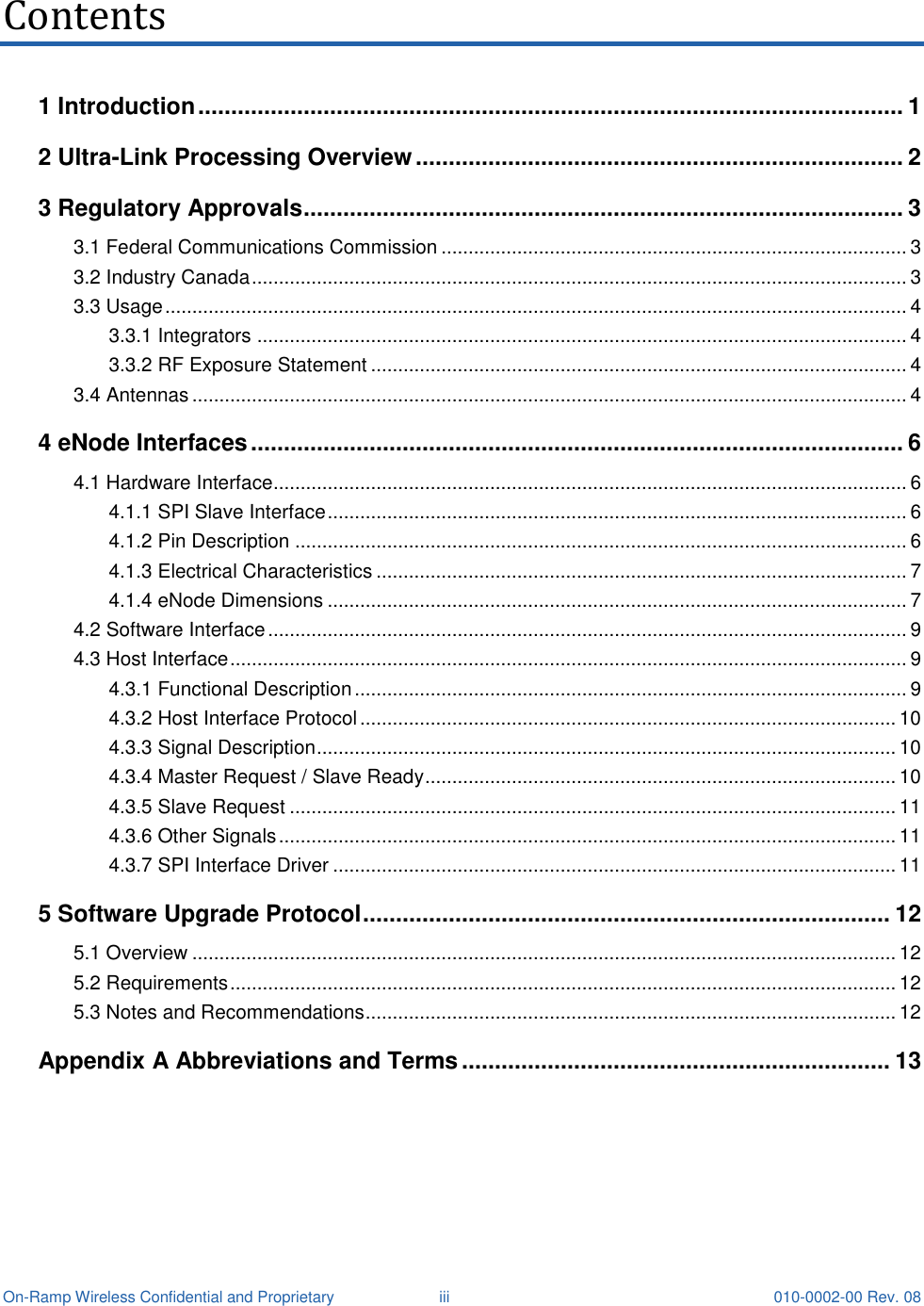  On-Ramp Wireless Confidential and Proprietary  iii 010-0002-00 Rev. 08 Contents 1 Introduction ........................................................................................................... 1 2 Ultra-Link Processing Overview .......................................................................... 2 3 Regulatory Approvals ........................................................................................... 3 3.1 Federal Communications Commission ...................................................................................... 3 3.2 Industry Canada ......................................................................................................................... 3 3.3 Usage ......................................................................................................................................... 4 3.3.1 Integrators ........................................................................................................................ 4 3.3.2 RF Exposure Statement ................................................................................................... 4 3.4 Antennas .................................................................................................................................... 4 4 eNode Interfaces ................................................................................................... 6 4.1 Hardware Interface..................................................................................................................... 6 4.1.1 SPI Slave Interface ........................................................................................................... 6 4.1.2 Pin Description ................................................................................................................. 6 4.1.3 Electrical Characteristics .................................................................................................. 7 4.1.4 eNode Dimensions ........................................................................................................... 7 4.2 Software Interface ...................................................................................................................... 9 4.3 Host Interface ............................................................................................................................. 9 4.3.1 Functional Description ...................................................................................................... 9 4.3.2 Host Interface Protocol ................................................................................................... 10 4.3.3 Signal Description ........................................................................................................... 10 4.3.4 Master Request / Slave Ready ....................................................................................... 10 4.3.5 Slave Request ................................................................................................................ 11 4.3.6 Other Signals .................................................................................................................. 11 4.3.7 SPI Interface Driver ........................................................................................................ 11 5 Software Upgrade Protocol ................................................................................ 12 5.1 Overview .................................................................................................................................. 12 5.2 Requirements ........................................................................................................................... 12 5.3 Notes and Recommendations .................................................................................................. 12 Appendix A Abbreviations and Terms ................................................................. 13   