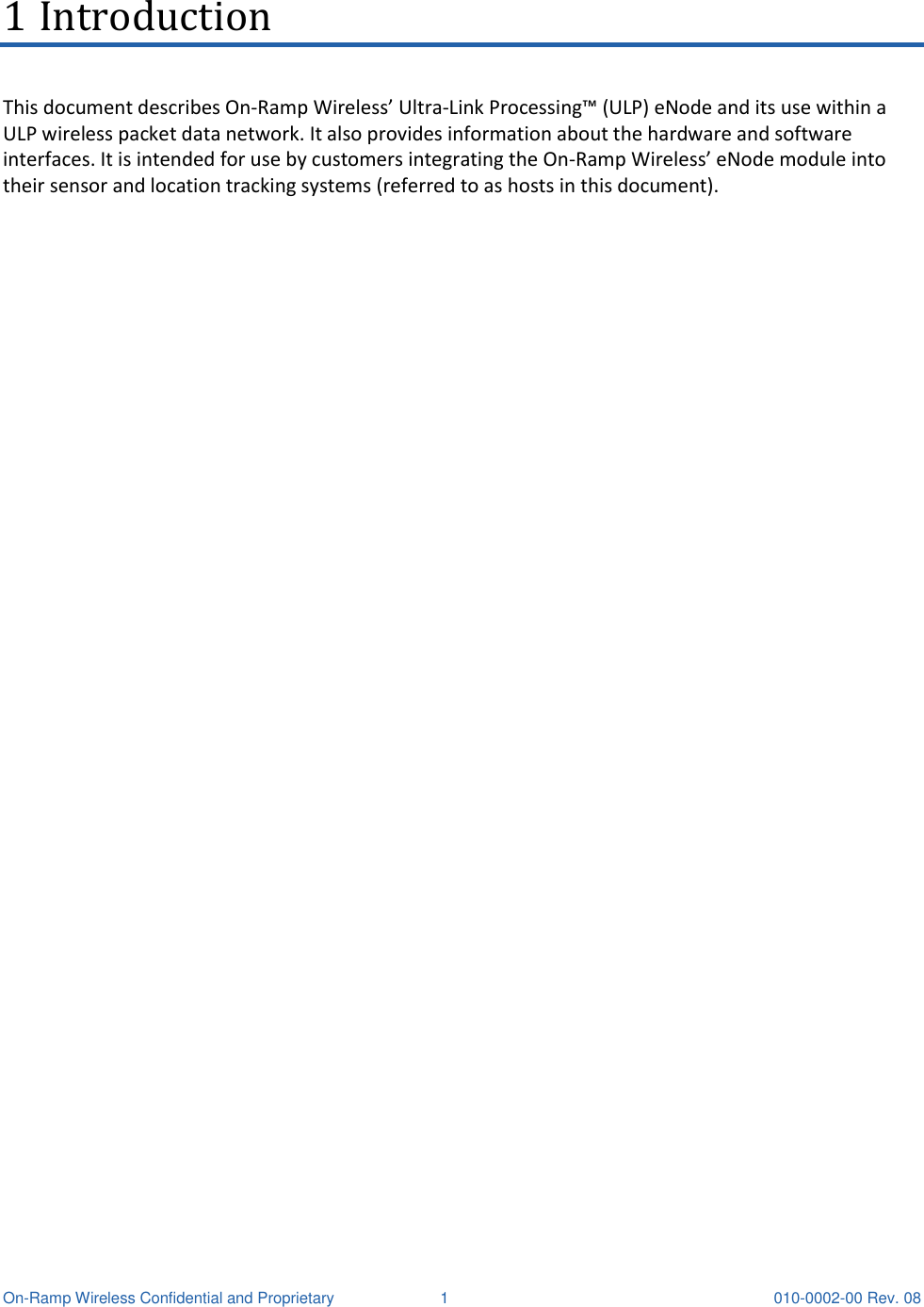  On-Ramp Wireless Confidential and Proprietary  1  010-0002-00 Rev. 08 1 Introduction This document describes On-Ramp Wireless’ Ultra-Link Processing™ (ULP) eNode and its use within a ULP wireless packet data network. It also provides information about the hardware and software interfaces. It is intended for use by customers integrating the On-Ramp Wireless’ eNode module into their sensor and location tracking systems (referred to as hosts in this document).    