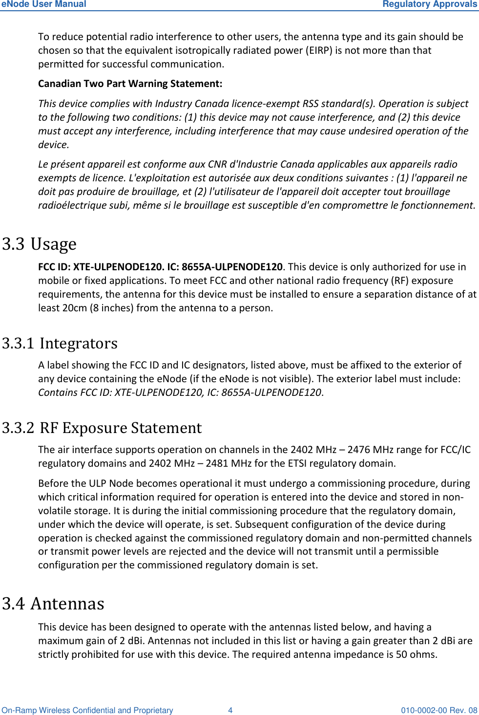 eNode User Manual  Regulatory Approvals On-Ramp Wireless Confidential and Proprietary  4  010-0002-00 Rev. 08 To reduce potential radio interference to other users, the antenna type and its gain should be chosen so that the equivalent isotropically radiated power (EIRP) is not more than that permitted for successful communication. Canadian Two Part Warning Statement:  This device complies with Industry Canada licence-exempt RSS standard(s). Operation is subject to the following two conditions: (1) this device may not cause interference, and (2) this device must accept any interference, including interference that may cause undesired operation of the device. Le présent appareil est conforme aux CNR d&apos;Industrie Canada applicables aux appareils radio exempts de licence. L&apos;exploitation est autorisée aux deux conditions suivantes : (1) l&apos;appareil ne doit pas produire de brouillage, et (2) l&apos;utilisateur de l&apos;appareil doit accepter tout brouillage radioélectrique subi, même si le brouillage est susceptible d&apos;en compromettre le fonctionnement.  3.3 Usage FCC ID: XTE-ULPENODE120. IC: 8655A-ULPENODE120. This device is only authorized for use in mobile or fixed applications. To meet FCC and other national radio frequency (RF) exposure requirements, the antenna for this device must be installed to ensure a separation distance of at least 20cm (8 inches) from the antenna to a person.  3.3.1 Integrators A label showing the FCC ID and IC designators, listed above, must be affixed to the exterior of any device containing the eNode (if the eNode is not visible). The exterior label must include: Contains FCC ID: XTE-ULPENODE120, IC: 8655A-ULPENODE120.  3.3.2 RF Exposure Statement  The air interface supports operation on channels in the 2402 MHz – 2476 MHz range for FCC/IC regulatory domains and 2402 MHz – 2481 MHz for the ETSI regulatory domain.  Before the ULP Node becomes operational it must undergo a commissioning procedure, during which critical information required for operation is entered into the device and stored in non-volatile storage. It is during the initial commissioning procedure that the regulatory domain, under which the device will operate, is set. Subsequent configuration of the device during operation is checked against the commissioned regulatory domain and non-permitted channels or transmit power levels are rejected and the device will not transmit until a permissible configuration per the commissioned regulatory domain is set. 3.4 Antennas This device has been designed to operate with the antennas listed below, and having a maximum gain of 2 dBi. Antennas not included in this list or having a gain greater than 2 dBi are strictly prohibited for use with this device. The required antenna impedance is 50 ohms. 