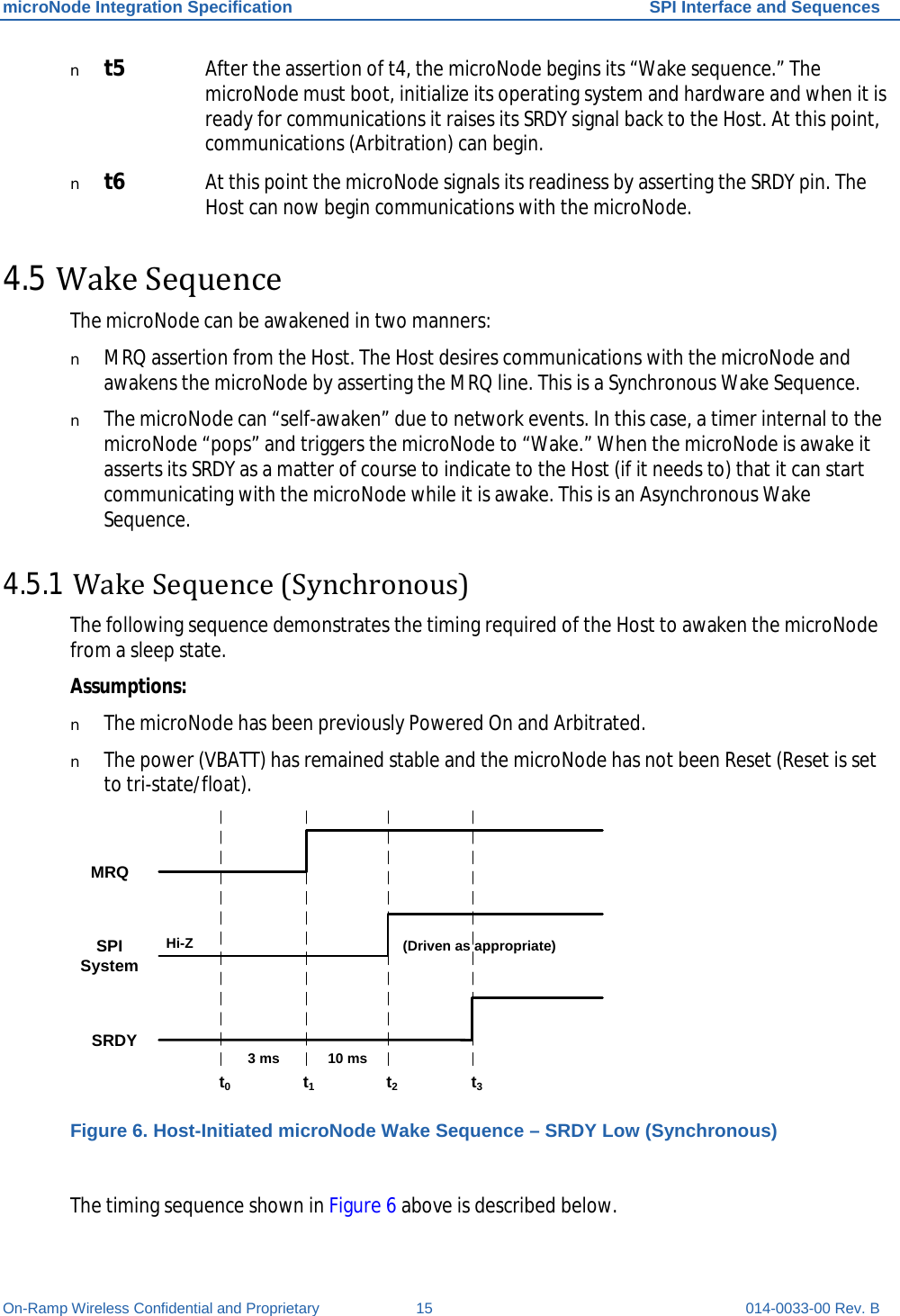 microNode Integration Specification SPI Interface and Sequences On-Ramp Wireless Confidential and Proprietary 15 014-0033-00 Rev. B n t5 After the assertion of t4, the microNode begins its “Wake sequence.” The microNode must boot, initialize its operating system and hardware and when it is ready for communications it raises its SRDY signal back to the Host. At this point, communications (Arbitration) can begin. n t6 At this point the microNode signals its readiness by asserting the SRDY pin. The Host can now begin communications with the microNode. 4.5 Wake Sequence  The microNode can be awakened in two manners:  n MRQ assertion from the Host. The Host desires communications with the microNode and awakens the microNode by asserting the MRQ line. This is a Synchronous Wake Sequence. n The microNode can “self-awaken” due to network events. In this case, a timer internal to the microNode “pops” and triggers the microNode to “Wake.” When the microNode is awake it asserts its SRDY as a matter of course to indicate to the Host (if it needs to) that it can start communicating with the microNode while it is awake. This is an Asynchronous Wake Sequence. 4.5.1 Wake Sequence (Synchronous) The following sequence demonstrates the timing required of the Host to awaken the microNode from a sleep state. Assumptions: n The microNode has been previously Powered On and Arbitrated. n The power (VBATT) has remained stable and the microNode has not been Reset (Reset is set to tri-state/float). t0t1t2t3SRDYSPI SystemMRQHi-Z10 ms(Driven as appropriate)3 ms Figure 6. Host-Initiated microNode Wake Sequence – SRDY Low (Synchronous)  The timing sequence shown in Figure 6 above is described below. 