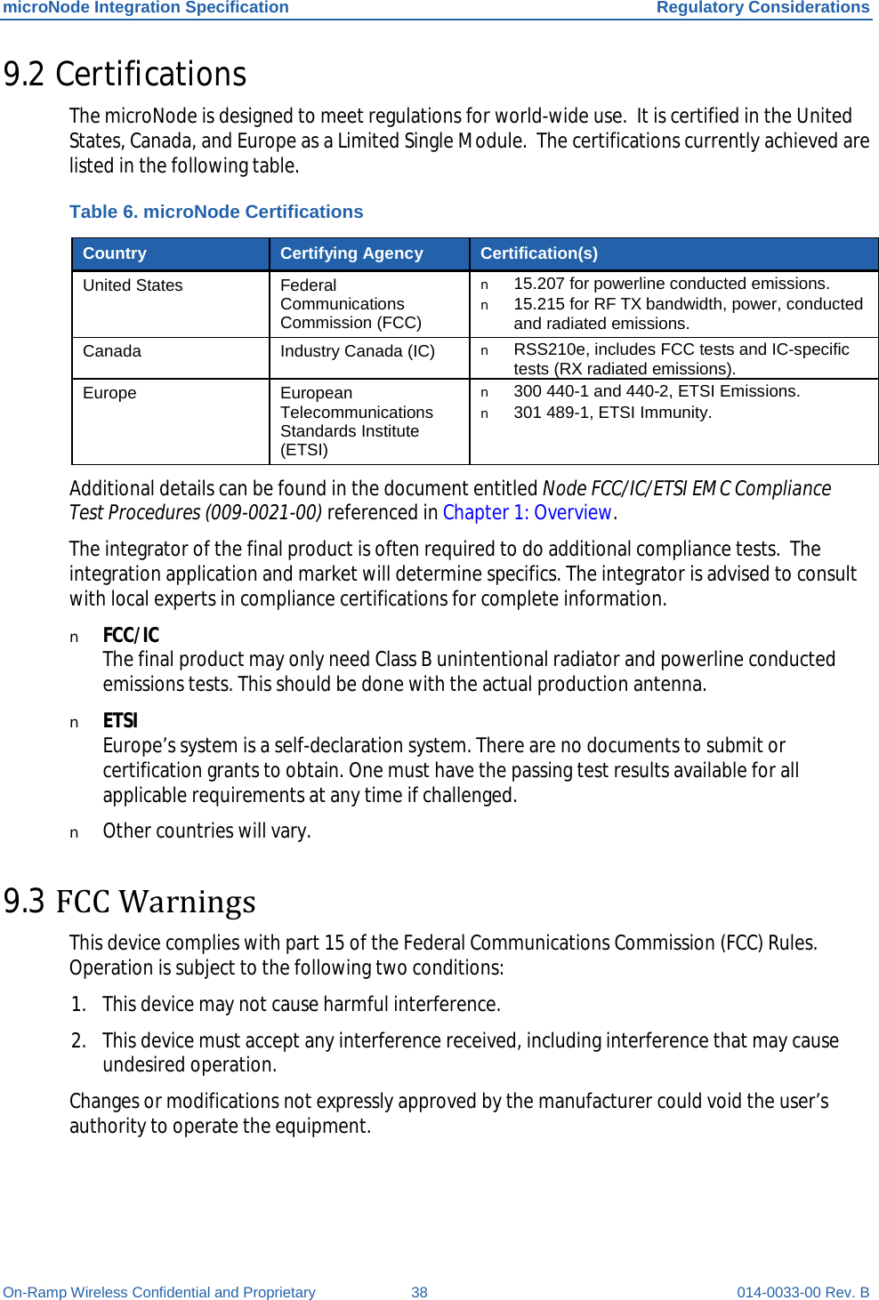 microNode Integration Specification Regulatory Considerations On-Ramp Wireless Confidential and Proprietary 38 014-0033-00 Rev. B 9.2 Certifications The microNode is designed to meet regulations for world-wide use.  It is certified in the United States, Canada, and Europe as a Limited Single Module.  The certifications currently achieved are listed in the following table. Table 6. microNode Certifications Country Certifying Agency Certification(s) United States Federal Communications Commission (FCC) n 15.207 for powerline conducted emissions. n 15.215 for RF TX bandwidth, power, conducted and radiated emissions. Canada Industry Canada (IC) n RSS210e, includes FCC tests and IC-specific tests (RX radiated emissions). Europe European Telecommunications Standards Institute (ETSI) n 300 440-1 and 440-2, ETSI Emissions. n 301 489-1, ETSI Immunity. Additional details can be found in the document entitled Node FCC/IC/ETSI EMC Compliance Test Procedures (009-0021-00) referenced in Chapter 1: Overview. The integrator of the final product is often required to do additional compliance tests.  The integration application and market will determine specifics. The integrator is advised to consult with local experts in compliance certifications for complete information. n FCC/IC The final product may only need Class B unintentional radiator and powerline conducted emissions tests. This should be done with the actual production antenna. n ETSI Europe’s system is a self-declaration system. There are no documents to submit or certification grants to obtain. One must have the passing test results available for all applicable requirements at any time if challenged. n Other countries will vary. 9.3 FCC Warnings This device complies with part 15 of the Federal Communications Commission (FCC) Rules. Operation is subject to the following two conditions:  1. This device may not cause harmful interference. 2. This device must accept any interference received, including interference that may cause undesired operation. Changes or modifications not expressly approved by the manufacturer could void the user’s authority to operate the equipment. 