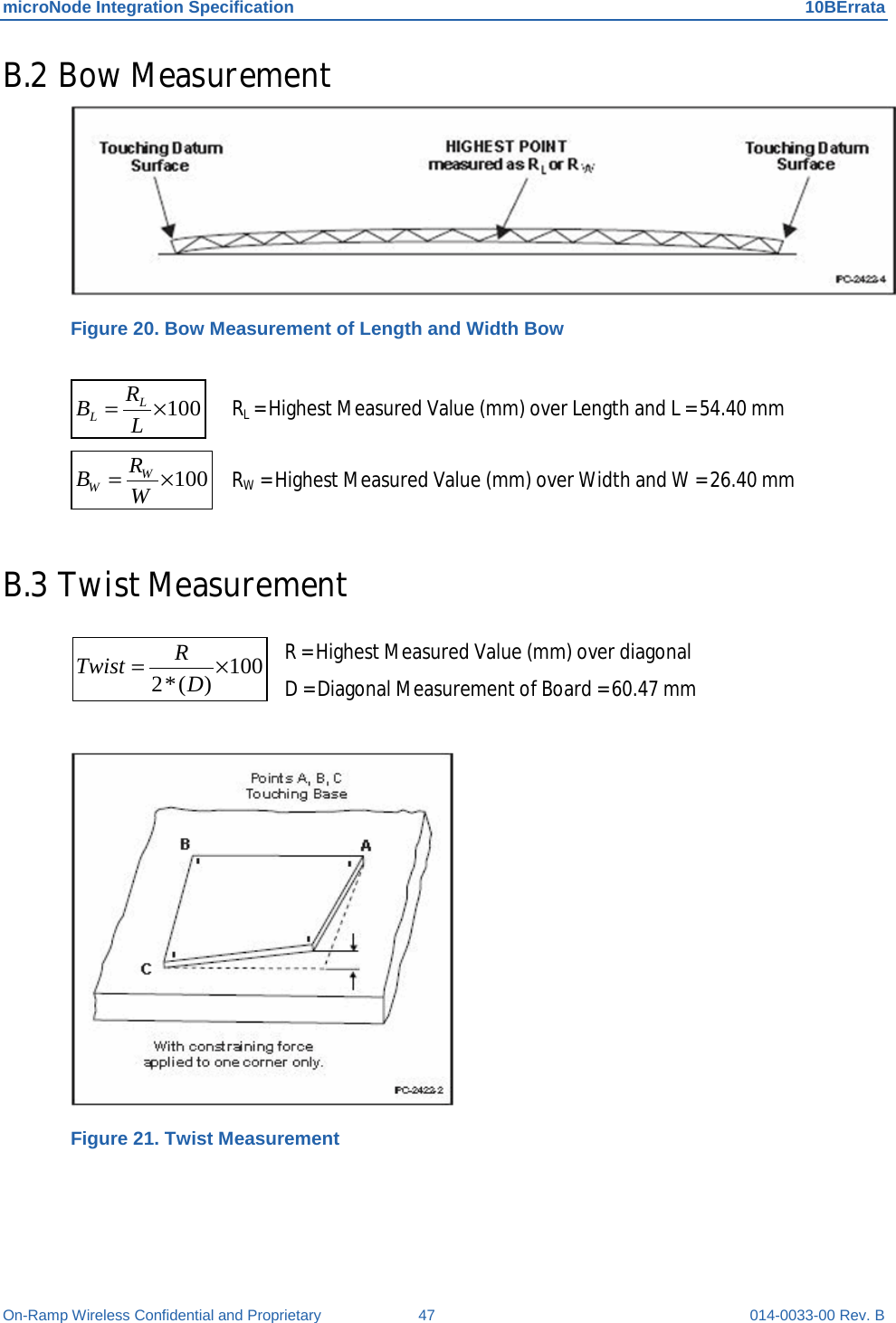 microNode Integration Specification 10BErrata On-Ramp Wireless Confidential and Proprietary 47 014-0033-00 Rev. B B.2 Bow Measurement  Figure 20. Bow Measurement of Length and Width Bow  100×= LRBLL  RL = Highest Measured Value (mm) over Length and L = 54.40 mm 100×= WRBWW RW = Highest Measured Value (mm) over Width and W = 26.40 mm  B.3 Twist Measurement   R = Highest Measured Value (mm) over diagonal     D = Diagonal Measurement of Board = 60.47 mm   Figure 21. Twist Measurement   100)(*2 ×= DRTwist