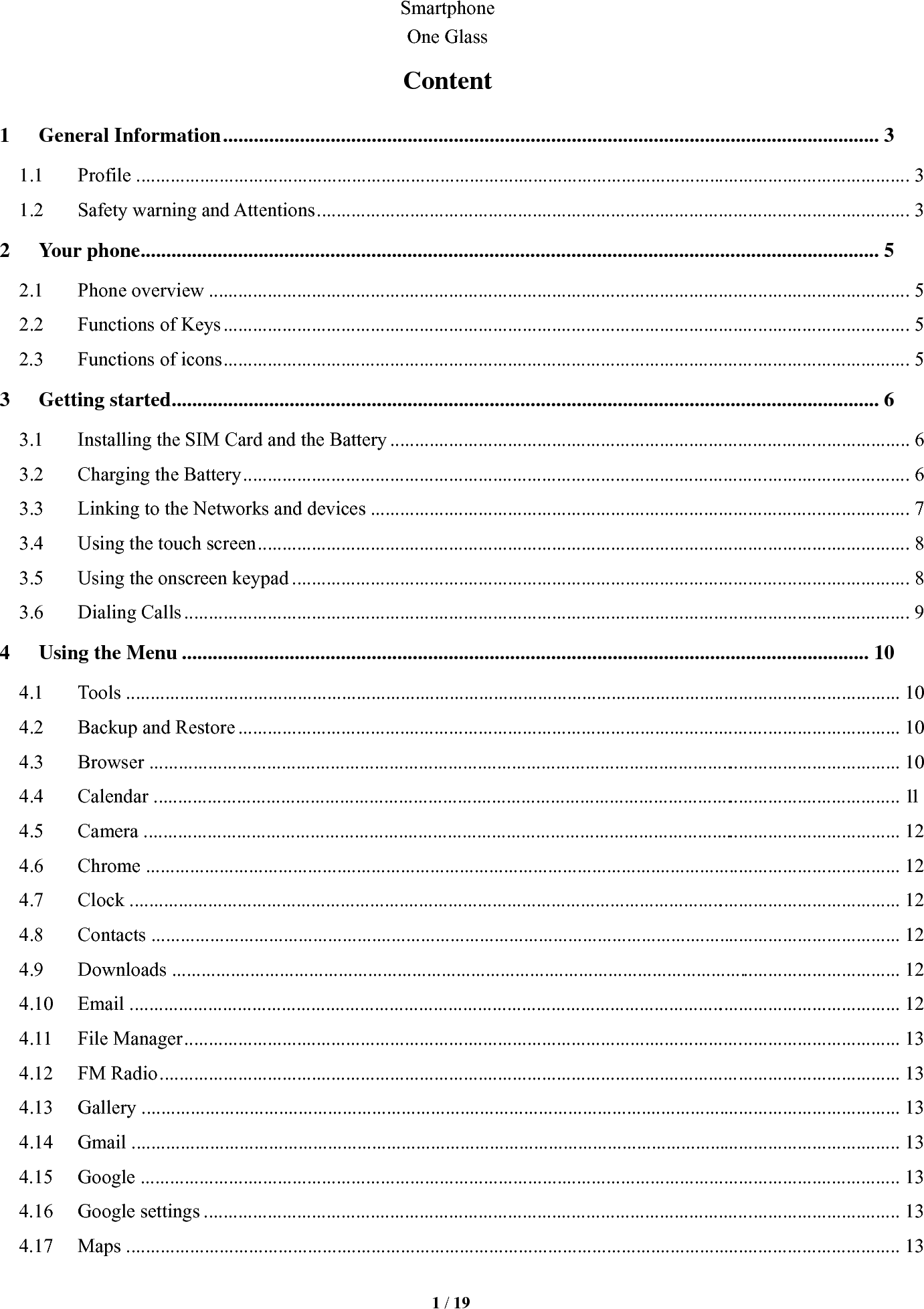   1 / 19  Smartphone  One Glass Content 1General Information ................................................................................................................................ 31.1Profile ..............................................................................................................................................................  31.2Safety warning and Attentions .........................................................................................................................  32Your phone ................................................................................................................................................ 52.1Phone overview ...............................................................................................................................................  52.2Functions of Keys ............................................................................................................................................  52.3Functions of icons ............................................................................................................................................  53Getting started .......................................................................................................................................... 63.1Installing the SIM Card and the Battery ..........................................................................................................  63.2Charging the Battery ........................................................................................................................................  63.3Linking to the Networks and devices ..............................................................................................................  73.4Using the touch screen .....................................................................................................................................  83.5Using the onscreen keypad ..............................................................................................................................  83.6Dialing Calls ....................................................................................................................................................  94Using the Menu ...................................................................................................................................... 104.1Tools ..............................................................................................................................................................  104.2Backup and Restore .......................................................................................................................................  104.3Browser  ..........................................................................................................................................................  104.4Calendar  .........................................................................................................................................................  114.5Camera  ...........................................................................................................................................................  124.6Chrome ..........................................................................................................................................................  124.7Clock  ..............................................................................................................................................................  124.8Contacts .........................................................................................................................................................  124.9Downloads  .....................................................................................................................................................  124.10Email  ..............................................................................................................................................................  124.11File Manager ..................................................................................................................................................  134.12FM Radio .......................................................................................................................................................  134.13Gallery ...........................................................................................................................................................  134.14Gmail .............................................................................................................................................................  134.15Google ...........................................................................................................................................................  134.16Google settings ..............................................................................................................................................  134.17Maps ..............................................................................................................................................................  13