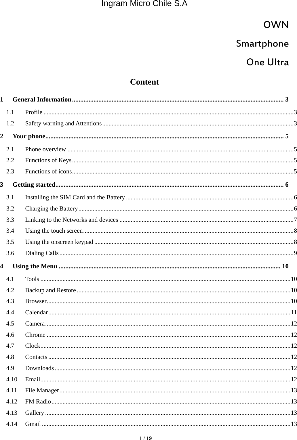 Ingram Micro Chile S.A  1 / 19  OWN Smartphone One Ultra Content 1General Information ................................................................................................................................ 31.1Profile .............................................................................................................................................................. 31.2Safety warning and Attentions ......................................................................................................................... 32Your phone ................................................................................................................................................ 52.1Phone overview ............................................................................................................................................... 52.2Functions of Keys ............................................................................................................................................ 52.3Functions of icons ............................................................................................................................................ 53Getting started .......................................................................................................................................... 63.1Installing the SIM Card and the Battery .......................................................................................................... 63.2Charging the Battery ........................................................................................................................................ 63.3Linking to the Networks and devices .............................................................................................................. 73.4Using the touch screen ..................................................................................................................................... 83.5Using the onscreen keypad .............................................................................................................................. 83.6Dialing Calls .................................................................................................................................................... 94Using the Menu ...................................................................................................................................... 104.1Tools .............................................................................................................................................................. 104.2Backup and Restore ....................................................................................................................................... 104.3Browser .......................................................................................................................................................... 104.4Calendar ......................................................................................................................................................... 114.5Camera ........................................................................................................................................................... 124.6Chrome .......................................................................................................................................................... 124.7Clock .............................................................................................................................................................. 124.8Contacts ......................................................................................................................................................... 124.9Downloads ..................................................................................................................................................... 124.10Email .............................................................................................................................................................. 124.11File Manager .................................................................................................................................................. 134.12FM Radio ....................................................................................................................................................... 134.13Gallery ........................................................................................................................................................... 134.14Gmail ............................................................................................................................................................. 13