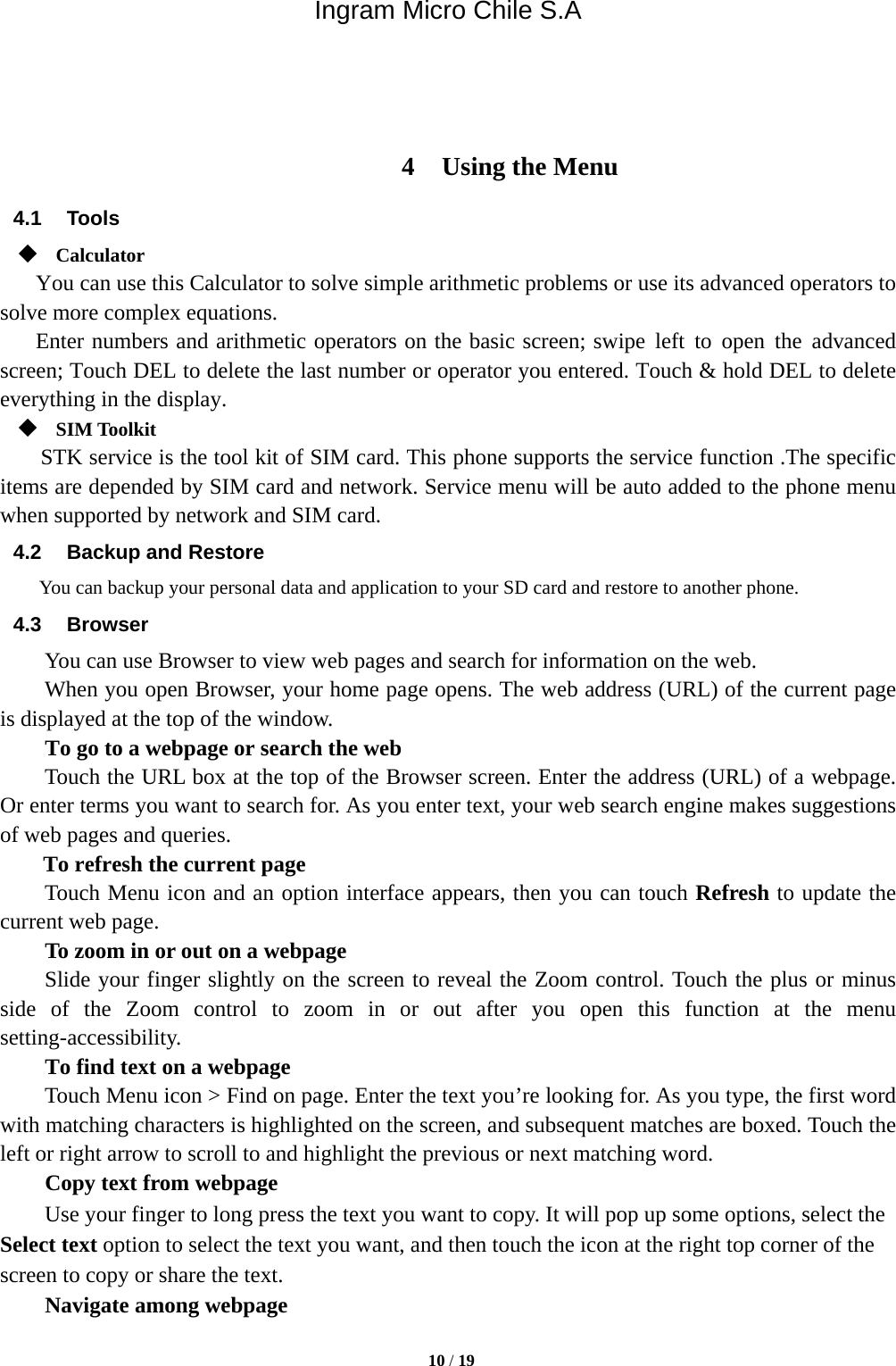 Ingram Micro Chile S.A  10 / 19     4 Using the Menu 4.1 Tools  Calculator     You can use this Calculator to solve simple arithmetic problems or use its advanced operators to solve more complex equations.     Enter numbers and arithmetic operators on the basic screen; swipe left to open the advanced screen; Touch DEL to delete the last number or operator you entered. Touch &amp; hold DEL to delete everything in the display.  SIM Toolkit STK service is the tool kit of SIM card. This phone supports the service function .The specific items are depended by SIM card and network. Service menu will be auto added to the phone menu when supported by network and SIM card. 4.2  Backup and Restore You can backup your personal data and application to your SD card and restore to another phone. 4.3 Browser You can use Browser to view web pages and search for information on the web. When you open Browser, your home page opens. The web address (URL) of the current page is displayed at the top of the window. To go to a webpage or search the web Touch the URL box at the top of the Browser screen. Enter the address (URL) of a webpage. Or enter terms you want to search for. As you enter text, your web search engine makes suggestions of web pages and queries.      To refresh the current page     Touch Menu icon and an option interface appears, then you can touch Refresh to update the current web page.         To zoom in or out on a webpage Slide your finger slightly on the screen to reveal the Zoom control. Touch the plus or minus side of the Zoom control to zoom in or out after you open this function at the menu setting-accessibility.        To find text on a webpage Touch Menu icon &gt; Find on page. Enter the text you’re looking for. As you type, the first word with matching characters is highlighted on the screen, and subsequent matches are boxed. Touch the left or right arrow to scroll to and highlight the previous or next matching word.        Copy text from webpage Use your finger to long press the text you want to copy. It will pop up some options, select the Select text option to select the text you want, and then touch the icon at the right top corner of the screen to copy or share the text. Navigate among webpage 
