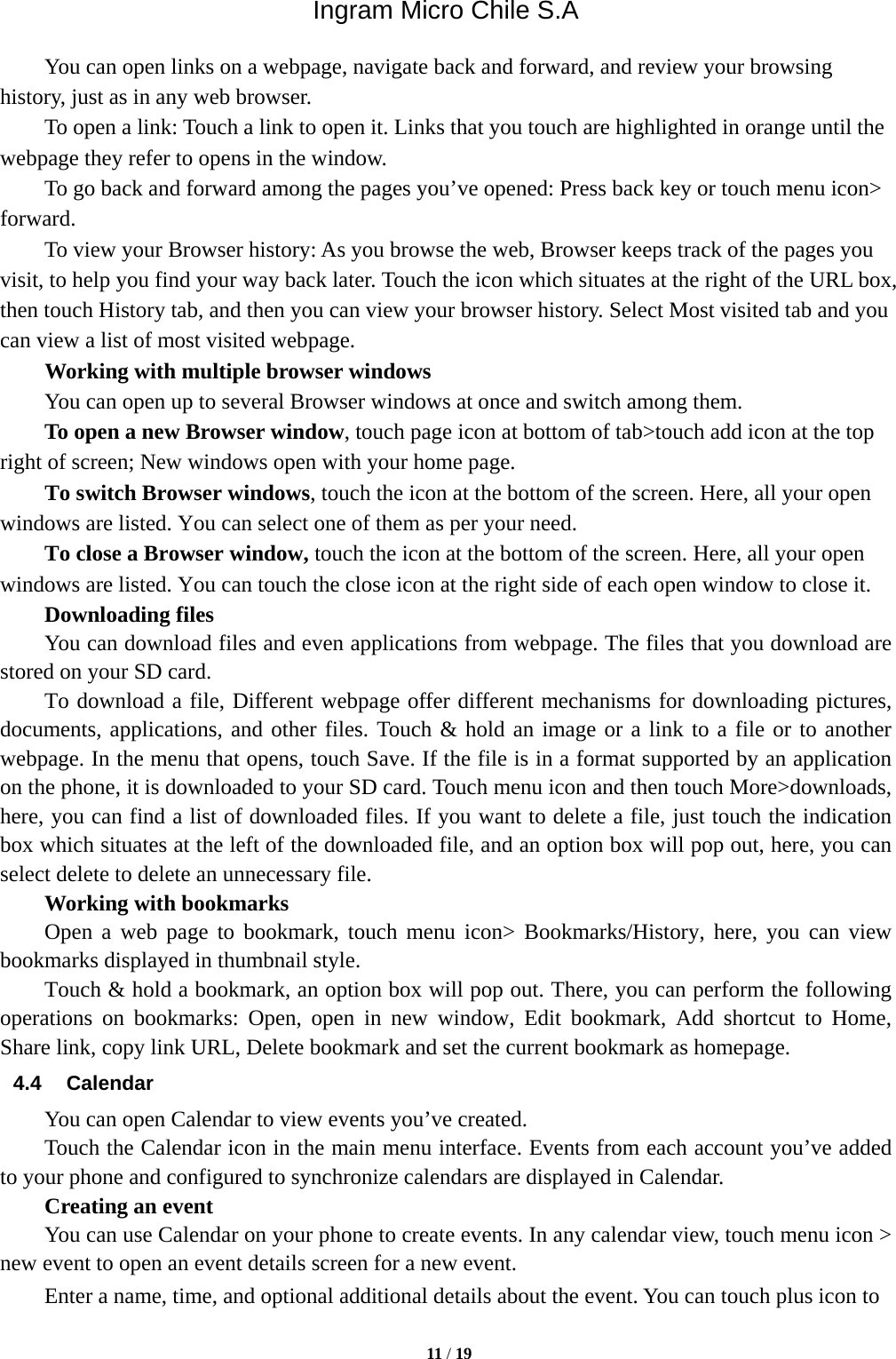 Ingram Micro Chile S.A  11 / 19  You can open links on a webpage, navigate back and forward, and review your browsing history, just as in any web browser.           To open a link: Touch a link to open it. Links that you touch are highlighted in orange until the webpage they refer to opens in the window. To go back and forward among the pages you’ve opened: Press back key or touch menu icon&gt; forward.          To view your Browser history: As you browse the web, Browser keeps track of the pages you visit, to help you find your way back later. Touch the icon which situates at the right of the URL box, then touch History tab, and then you can view your browser history. Select Most visited tab and you can view a list of most visited webpage.   Working with multiple browser windows         You can open up to several Browser windows at once and switch among them.      To open a new Browser window, touch page icon at bottom of tab&gt;touch add icon at the top   right of screen; New windows open with your home page.        To switch Browser windows, touch the icon at the bottom of the screen. Here, all your open windows are listed. You can select one of them as per your need.     To close a Browser window, touch the icon at the bottom of the screen. Here, all your open windows are listed. You can touch the close icon at the right side of each open window to close it.     Downloading files You can download files and even applications from webpage. The files that you download are stored on your SD card.         To download a file, Different webpage offer different mechanisms for downloading pictures, documents, applications, and other files. Touch &amp; hold an image or a link to a file or to another webpage. In the menu that opens, touch Save. If the file is in a format supported by an application on the phone, it is downloaded to your SD card. Touch menu icon and then touch More&gt;downloads, here, you can find a list of downloaded files. If you want to delete a file, just touch the indication box which situates at the left of the downloaded file, and an option box will pop out, here, you can select delete to delete an unnecessary file.     Working with bookmarks     Open a web page to bookmark, touch menu icon&gt; Bookmarks/History, here, you can view bookmarks displayed in thumbnail style.   Touch &amp; hold a bookmark, an option box will pop out. There, you can perform the following operations on bookmarks: Open, open in new window, Edit bookmark, Add shortcut to Home, Share link, copy link URL, Delete bookmark and set the current bookmark as homepage. 4.4 Calendar You can open Calendar to view events you’ve created.   Touch the Calendar icon in the main menu interface. Events from each account you’ve added to your phone and configured to synchronize calendars are displayed in Calendar.     Creating an event You can use Calendar on your phone to create events. In any calendar view, touch menu icon &gt; new event to open an event details screen for a new event.   Enter a name, time, and optional additional details about the event. You can touch plus icon to 