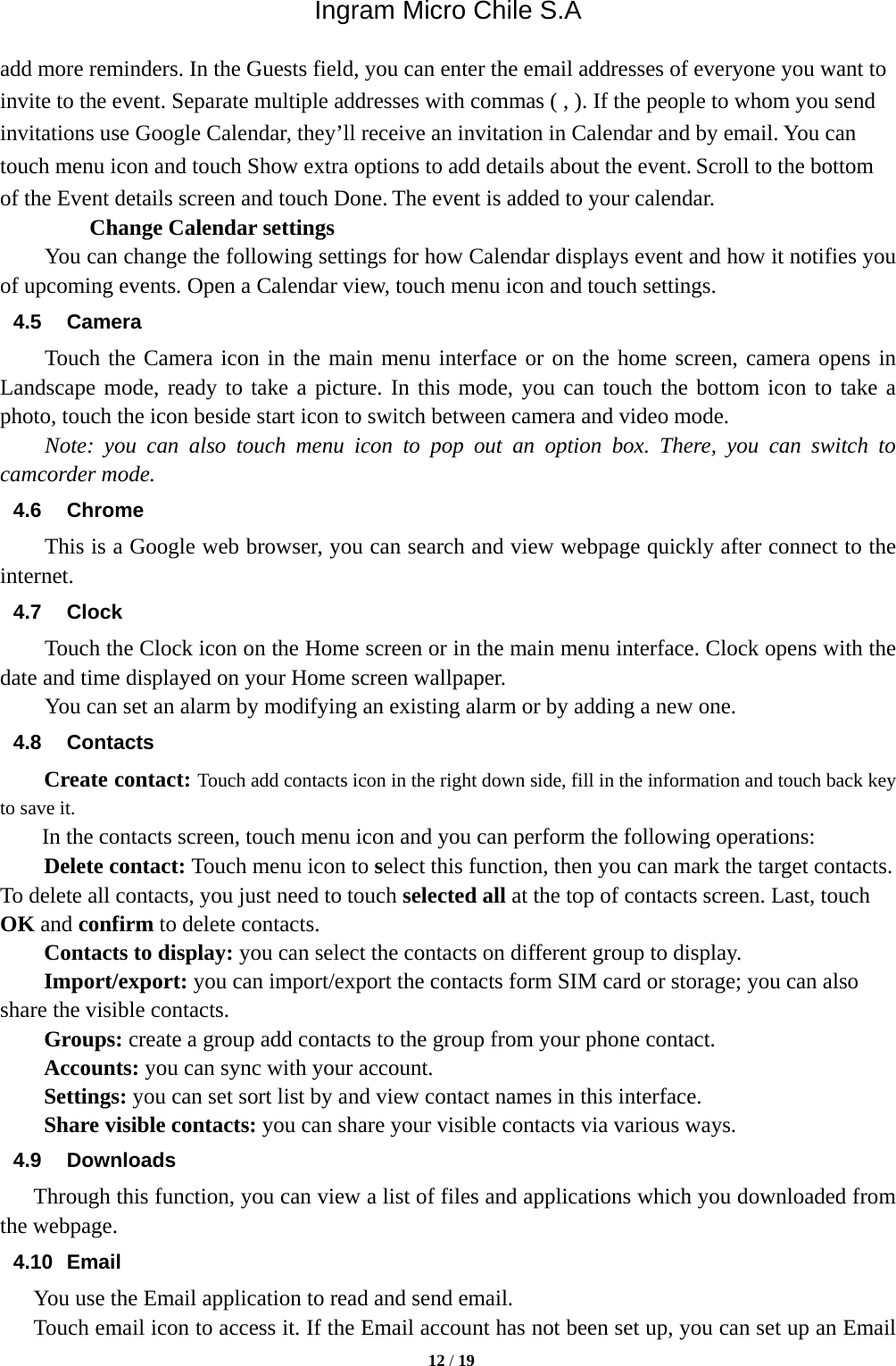 Ingram Micro Chile S.A  12 / 19   add more reminders. In the Guests field, you can enter the email addresses of everyone you want to invite to the event. Separate multiple addresses with commas ( , ). If the people to whom you send invitations use Google Calendar, they’ll receive an invitation in Calendar and by email. You can touch menu icon and touch Show extra options to add details about the event. Scroll to the bottom of the Event details screen and touch Done. The event is added to your calendar.     Change Calendar settings You can change the following settings for how Calendar displays event and how it notifies you of upcoming events. Open a Calendar view, touch menu icon and touch settings. 4.5 Camera Touch the Camera icon in the main menu interface or on the home screen, camera opens in Landscape mode, ready to take a picture. In this mode, you can touch the bottom icon to take a photo, touch the icon beside start icon to switch between camera and video mode.   Note: you can also touch menu icon to pop out an option box. There, you can switch to camcorder mode. 4.6 Chrome This is a Google web browser, you can search and view webpage quickly after connect to the internet. 4.7 Clock Touch the Clock icon on the Home screen or in the main menu interface. Clock opens with the date and time displayed on your Home screen wallpaper. You can set an alarm by modifying an existing alarm or by adding a new one.   4.8 Contacts Create contact: Touch add contacts icon in the right down side, fill in the information and touch back key to save it. In the contacts screen, touch menu icon and you can perform the following operations: Delete contact: Touch menu icon to select this function, then you can mark the target contacts. To delete all contacts, you just need to touch selected all at the top of contacts screen. Last, touch OK and confirm to delete contacts.   Contacts to display: you can select the contacts on different group to display. Import/export: you can import/export the contacts form SIM card or storage; you can also share the visible contacts. Groups: create a group add contacts to the group from your phone contact. Accounts: you can sync with your account. Settings: you can set sort list by and view contact names in this interface. Share visible contacts: you can share your visible contacts via various ways. 4.9 Downloads Through this function, you can view a list of files and applications which you downloaded from the webpage.   4.10 Email You use the Email application to read and send email.       Touch email icon to access it. If the Email account has not been set up, you can set up an Email 
