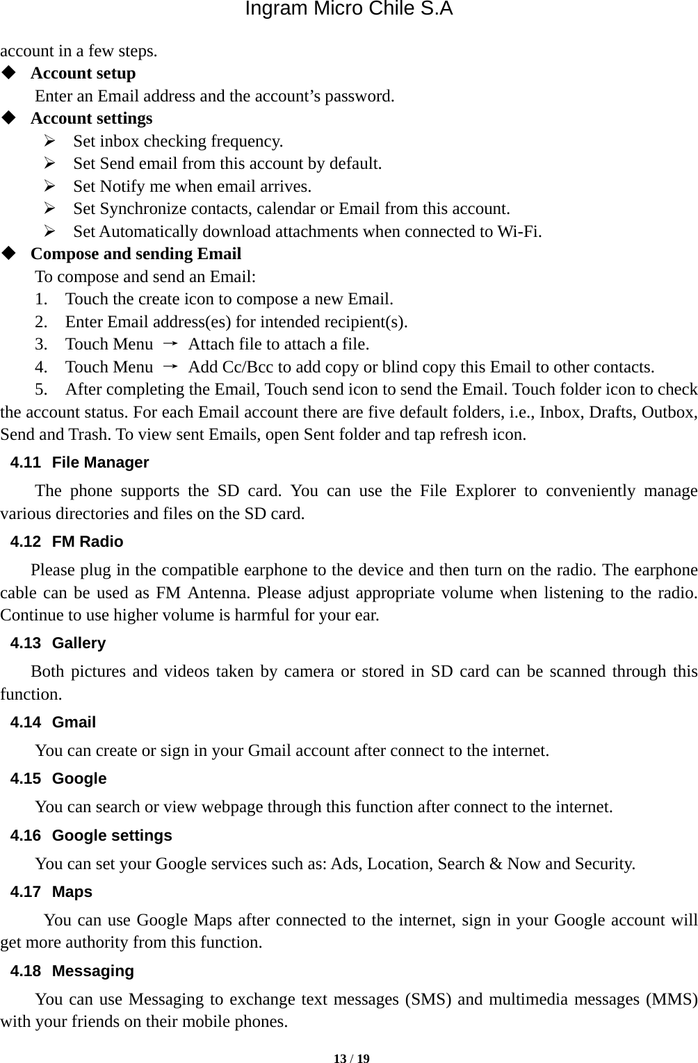 Ingram Micro Chile S.A  13 / 19  account in a few steps.  Account setup   Enter an Email address and the account’s password.    Account settings    Set inbox checking frequency.    Set Send email from this account by default.    Set Notify me when email arrives.    Set Synchronize contacts, calendar or Email from this account.    Set Automatically download attachments when connected to Wi-Fi.  Compose and sending Email   To compose and send an Email:   1.    Touch the create icon to compose a new Email.   2.    Enter Email address(es) for intended recipient(s).     3.  Touch Menu →  Attach file to attach a file.     4.  Touch Menu →  Add Cc/Bcc to add copy or blind copy this Email to other contacts.     5.    After completing the Email, Touch send icon to send the Email. Touch folder icon to check the account status. For each Email account there are five default folders, i.e., Inbox, Drafts, Outbox, Send and Trash. To view sent Emails, open Sent folder and tap refresh icon.   4.11 File Manager  The phone supports the SD card. You can use the File Explorer to conveniently manage various directories and files on the SD card. 4.12 FM Radio     Please plug in the compatible earphone to the device and then turn on the radio. The earphone cable can be used as FM Antenna. Please adjust appropriate volume when listening to the radio. Continue to use higher volume is harmful for your ear.   4.13 Gallery     Both pictures and videos taken by camera or stored in SD card can be scanned through this function. 4.14 Gmail You can create or sign in your Gmail account after connect to the internet. 4.15 Google   You can search or view webpage through this function after connect to the internet. 4.16 Google settings You can set your Google services such as: Ads, Location, Search &amp; Now and Security. 4.17 Maps You can use Google Maps after connected to the internet, sign in your Google account will get more authority from this function. 4.18 Messaging You can use Messaging to exchange text messages (SMS) and multimedia messages (MMS) with your friends on their mobile phones. 