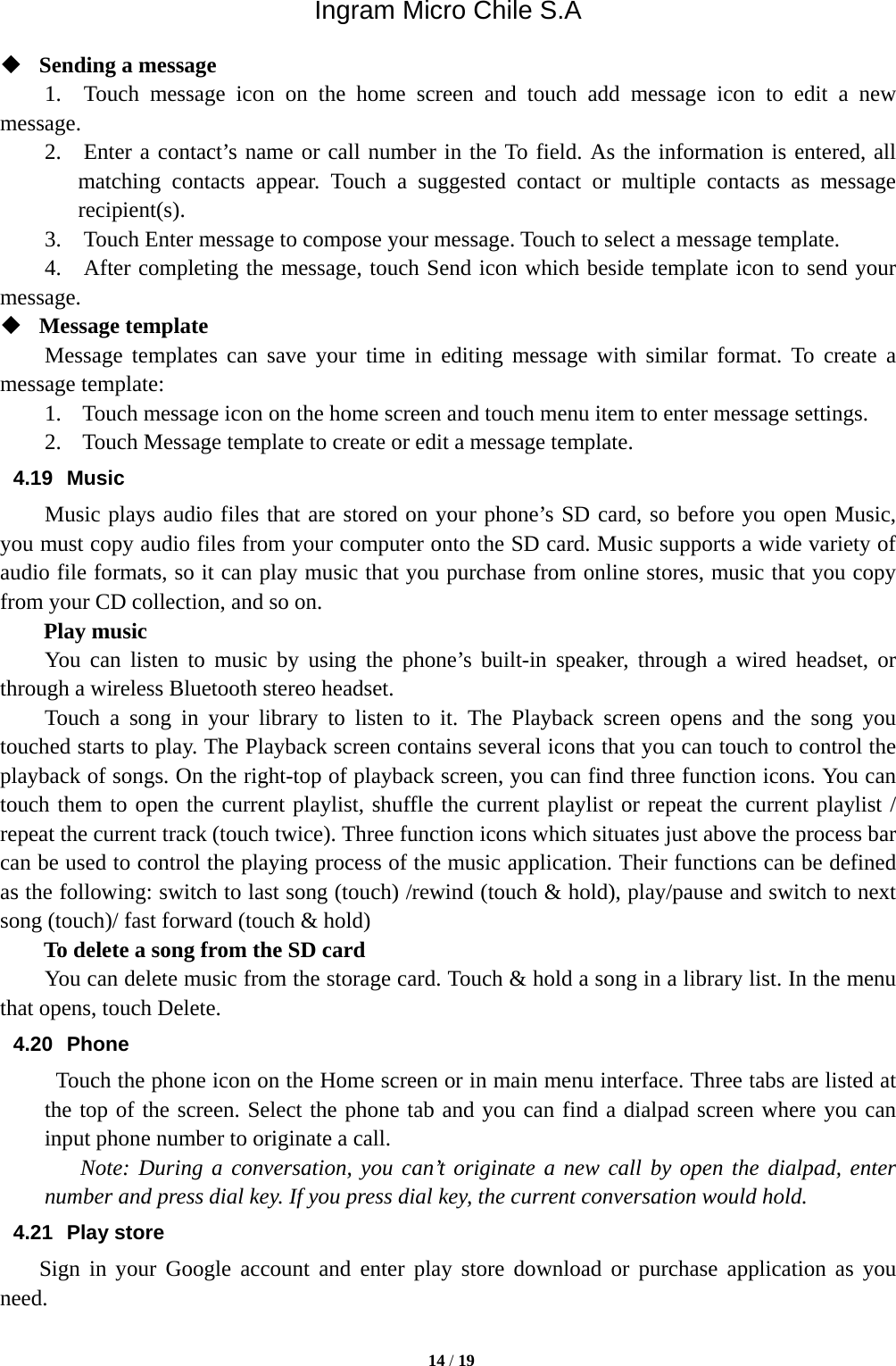 Ingram Micro Chile S.A  14 / 19   Sending a message   1.  Touch message icon on the home screen and touch add message icon to edit a new message.   2.  Enter a contact’s name or call number in the To field. As the information is entered, all matching contacts appear. Touch a suggested contact or multiple contacts as message recipient(s).   3.    Touch Enter message to compose your message. Touch to select a message template.     4.    After completing the message, touch Send icon which beside template icon to send your message.   Message template   Message templates can save your time in editing message with similar format. To create a message template:   1. Touch message icon on the home screen and touch menu item to enter message settings.   2. Touch Message template to create or edit a message template.   4.19 Music Music plays audio files that are stored on your phone’s SD card, so before you open Music, you must copy audio files from your computer onto the SD card. Music supports a wide variety of audio file formats, so it can play music that you purchase from online stores, music that you copy from your CD collection, and so on.   Play music You can listen to music by using the phone’s built-in speaker, through a wired headset, or through a wireless Bluetooth stereo headset. Touch a song in your library to listen to it. The Playback screen opens and the song you touched starts to play. The Playback screen contains several icons that you can touch to control the playback of songs. On the right-top of playback screen, you can find three function icons. You can touch them to open the current playlist, shuffle the current playlist or repeat the current playlist / repeat the current track (touch twice). Three function icons which situates just above the process bar can be used to control the playing process of the music application. Their functions can be defined as the following: switch to last song (touch) /rewind (touch &amp; hold), play/pause and switch to next song (touch)/ fast forward (touch &amp; hold)   To delete a song from the SD card You can delete music from the storage card. Touch &amp; hold a song in a library list. In the menu that opens, touch Delete. 4.20 Phone   Touch the phone icon on the Home screen or in main menu interface. Three tabs are listed at the top of the screen. Select the phone tab and you can find a dialpad screen where you can input phone number to originate a call.     Note: During a conversation, you can’t originate a new call by open the dialpad, enter number and press dial key. If you press dial key, the current conversation would hold.  4.21 Play store     Sign in your Google account and enter play store download or purchase application as you need. 