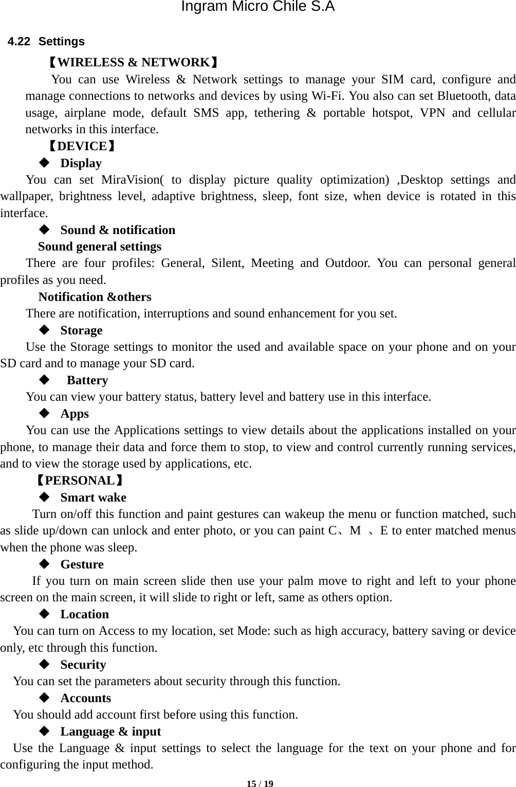 Ingram Micro Chile S.A  15 / 19  4.22 Settings 【WIRELESS &amp; NETWORK】     You can use Wireless &amp; Network settings to manage your SIM card, configure and manage connections to networks and devices by using Wi-Fi. You also can set Bluetooth, data usage, airplane mode, default SMS app, tethering &amp; portable hotspot, VPN and cellular networks in this interface.      【DEVICE】  Display You can set MiraVision( to display picture quality optimization) ,Desktop settings and wallpaper, brightness level, adaptive brightness, sleep, font size, when device is rotated in this interface.  Sound &amp; notification Sound general settings There are four profiles: General, Silent, Meeting and Outdoor. You can personal general profiles as you need.   Notification &amp;others There are notification, interruptions and sound enhancement for you set.  Storage Use the Storage settings to monitor the used and available space on your phone and on your SD card and to manage your SD card.   Battery  You can view your battery status, battery level and battery use in this interface.  Apps You can use the Applications settings to view details about the applications installed on your phone, to manage their data and force them to stop, to view and control currently running services, and to view the storage used by applications, etc.      【PERSONAL】  Smart wake Turn on/off this function and paint gestures can wakeup the menu or function matched, such as slide up/down can unlock and enter photo, or you can paint C、M  、E to enter matched menus when the phone was sleep.  Gesture      If you turn on main screen slide then use your palm move to right and left to your phone screen on the main screen, it will slide to right or left, same as others option.  Location     You can turn on Access to my location, set Mode: such as high accuracy, battery saving or device only, etc through this function.  Security You can set the parameters about security through this function.    Accounts You should add account first before using this function.  Language &amp; input Use the Language &amp; input settings to select the language for the text on your phone and for configuring the input method. 