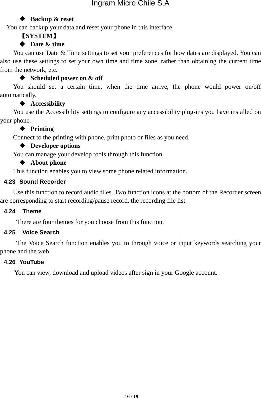 Ingram Micro Chile S.A  16 / 19   Backup &amp; reset You can backup your data and reset your phone in this interface.    【SYSTEM】  Date &amp; time         You can use Date &amp; Time settings to set your preferences for how dates are displayed. You can also use these settings to set your own time and time zone, rather than obtaining the current time from the network, etc.  Scheduled power on &amp; off     You should set a certain time, when the time arrive, the phone would power on/off automatically.  Accessibility You use the Accessibility settings to configure any accessibility plug-ins you have installed on your phone.  Printing     Connect to the printing with phone, print photo or files as you need.  Developer options     You can manage your develop tools through this function.  About phone   This function enables you to view some phone related information. 4.23 Sound Recorder Use this function to record audio files. Two function icons at the bottom of the Recorder screen are corresponding to start recording/pause record, the recording file list. 4.24  Theme There are four themes for you choose from this function. 4.25  Voice Search The Voice Search function enables you to through voice or input keywords searching your phone and the web.   4.26 YouTube      You can view, download and upload videos after sign in your Google account.              
