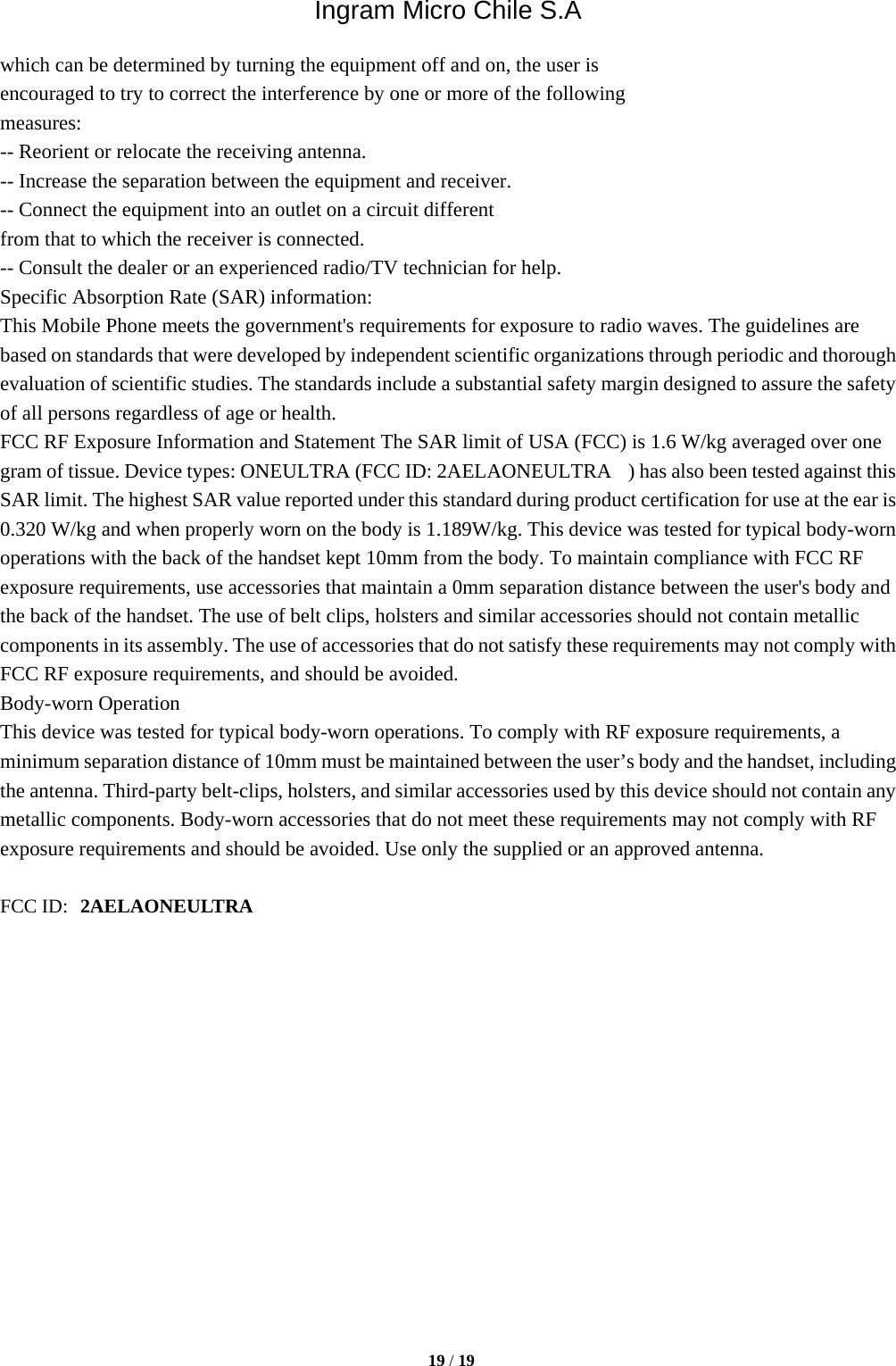 Ingram Micro Chile S.A  19 / 19  which can be determined by turning the equipment off and on, the user is encouraged to try to correct the interference by one or more of the following measures: -- Reorient or relocate the receiving antenna. -- Increase the separation between the equipment and receiver. -- Connect the equipment into an outlet on a circuit different from that to which the receiver is connected. -- Consult the dealer or an experienced radio/TV technician for help. Specific Absorption Rate (SAR) information: This Mobile Phone meets the government&apos;s requirements for exposure to radio waves. The guidelines are based on standards that were developed by independent scientific organizations through periodic and thorough evaluation of scientific studies. The standards include a substantial safety margin designed to assure the safety of all persons regardless of age or health. FCC RF Exposure Information and Statement The SAR limit of USA (FCC) is 1.6 W/kg averaged over one gram of tissue. Device types: ONEULTRA (FCC ID: 2AELAONEULTRA    ) has also been tested against this SAR limit. The highest SAR value reported under this standard during product certification for use at the ear is 0.320 W/kg and when properly worn on the body is 1.189W/kg. This device was tested for typical body-worn operations with the back of the handset kept 10mm from the body. To maintain compliance with FCC RF exposure requirements, use accessories that maintain a 0mm separation distance between the user&apos;s body and the back of the handset. The use of belt clips, holsters and similar accessories should not contain metallic components in its assembly. The use of accessories that do not satisfy these requirements may not comply with FCC RF exposure requirements, and should be avoided. Body-worn Operation This device was tested for typical body-worn operations. To comply with RF exposure requirements, a minimum separation distance of 10mm must be maintained between the user’s body and the handset, including the antenna. Third-party belt-clips, holsters, and similar accessories used by this device should not contain any metallic components. Body-worn accessories that do not meet these requirements may not comply with RF exposure requirements and should be avoided. Use only the supplied or an approved antenna. FCC ID: 2AELAONEULTRA 