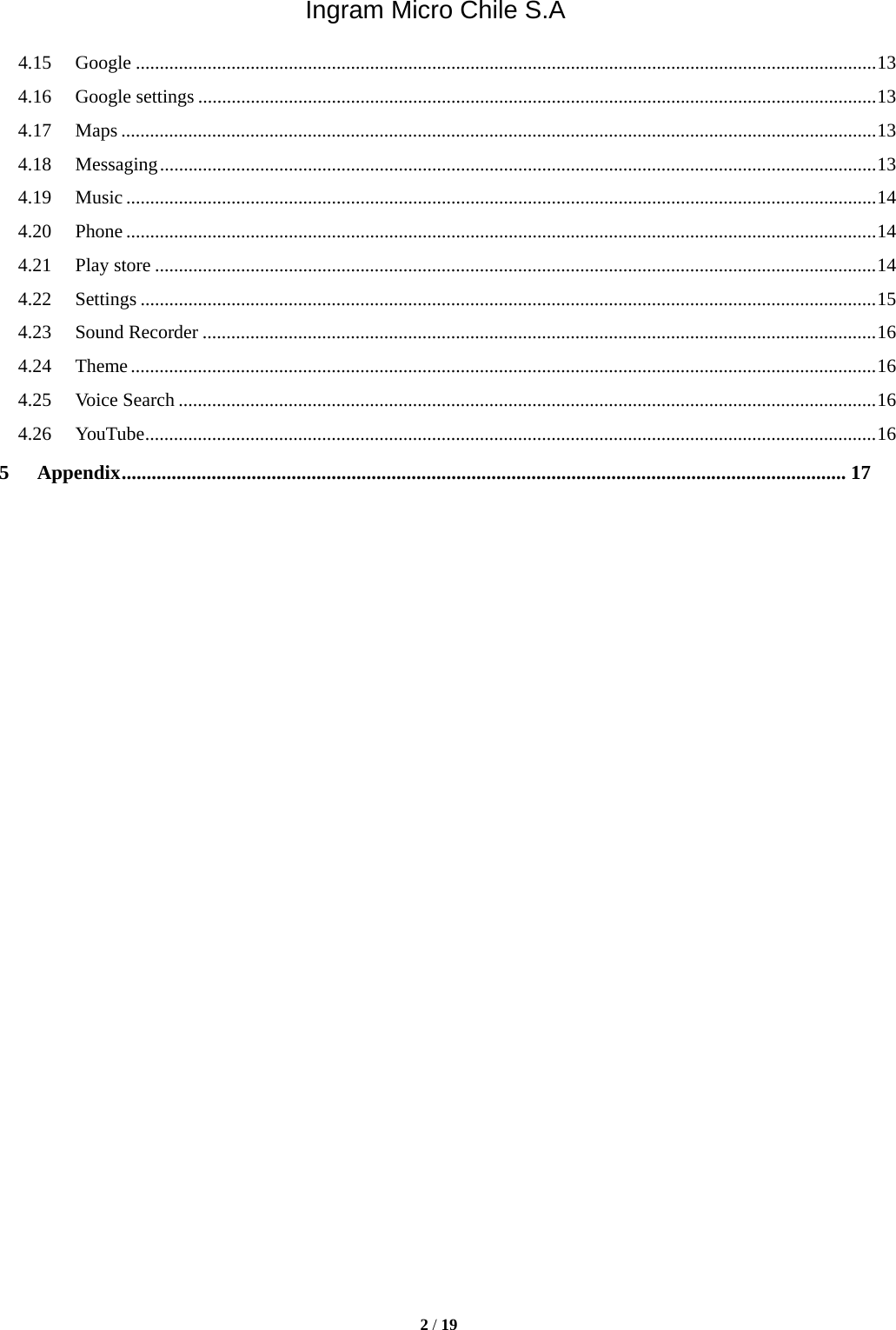 Ingram Micro Chile S.A  2 / 19  4.15Google ........................................................................................................................................................... 134.16Google settings .............................................................................................................................................. 134.17Maps .............................................................................................................................................................. 134.18Messaging ...................................................................................................................................................... 134.19Music ............................................................................................................................................................. 144.20Phone ............................................................................................................................................................. 144.21Play store ....................................................................................................................................................... 144.22Settings .......................................................................................................................................................... 154.23Sound Recorder ............................................................................................................................................. 164.24Theme ............................................................................................................................................................ 164.25Voice Search .................................................................................................................................................. 164.26YouTube ......................................................................................................................................................... 165Appendix ................................................................................................................................................. 17                            