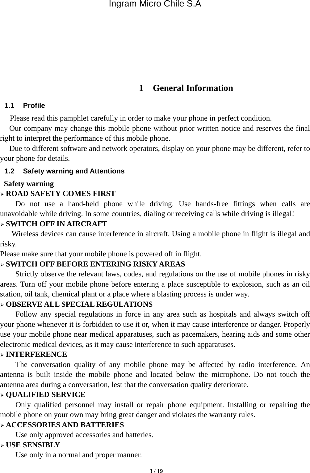 Ingram Micro Chile S.A  3 / 19        1 General Information 1.1 Profile    Please read this pamphlet carefully in order to make your phone in perfect condition.    Our company may change this mobile phone without prior written notice and reserves the final right to interpret the performance of this mobile phone.    Due to different software and network operators, display on your phone may be different, refer to your phone for details. 1.2  Safety warning and Attentions  Safety warning  ROAD SAFETY COMES FIRST Do not use a hand-held phone while driving. Use hands-free fittings when calls are unavoidable while driving. In some countries, dialing or receiving calls while driving is illegal!  SWITCH OFF IN AIRCRAFT Wireless devices can cause interference in aircraft. Using a mobile phone in flight is illegal and risky.   Please make sure that your mobile phone is powered off in flight.  SWITCH OFF BEFORE ENTERING RISKY AREAS Strictly observe the relevant laws, codes, and regulations on the use of mobile phones in risky areas. Turn off your mobile phone before entering a place susceptible to explosion, such as an oil station, oil tank, chemical plant or a place where a blasting process is under way.  OBSERVE ALL SPECIAL REGULATIONS Follow any special regulations in force in any area such as hospitals and always switch off your phone whenever it is forbidden to use it or, when it may cause interference or danger. Properly use your mobile phone near medical apparatuses, such as pacemakers, hearing aids and some other electronic medical devices, as it may cause interference to such apparatuses.  INTERFERENCE The conversation quality of any mobile phone may be affected by radio interference. An antenna is built inside the mobile phone and located below the microphone. Do not touch the antenna area during a conversation, lest that the conversation quality deteriorate.  QUALIFIED SERVICE Only qualified personnel may install or repair phone equipment. Installing or repairing the mobile phone on your own may bring great danger and violates the warranty rules.  ACCESSORIES AND BATTERIES Use only approved accessories and batteries.  USE SENSIBLY Use only in a normal and proper manner. 