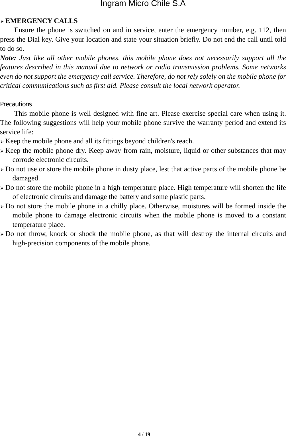Ingram Micro Chile S.A  4 / 19   EMERGENCY CALLS Ensure the phone is switched on and in service, enter the emergency number, e.g. 112, then press the Dial key. Give your location and state your situation briefly. Do not end the call until told to do so. Note: Just like all other mobile phones, this mobile phone does not necessarily support all the features described in this manual due to network or radio transmission problems. Some networks even do not support the emergency call service. Therefore, do not rely solely on the mobile phone for critical communications such as first aid. Please consult the local network operator.  Precautions This mobile phone is well designed with fine art. Please exercise special care when using it. The following suggestions will help your mobile phone survive the warranty period and extend its service life:  Keep the mobile phone and all its fittings beyond children&apos;s reach.  Keep the mobile phone dry. Keep away from rain, moisture, liquid or other substances that may corrode electronic circuits.  Do not use or store the mobile phone in dusty place, lest that active parts of the mobile phone be damaged.  Do not store the mobile phone in a high-temperature place. High temperature will shorten the life of electronic circuits and damage the battery and some plastic parts.  Do not store the mobile phone in a chilly place. Otherwise, moistures will be formed inside the mobile phone to damage electronic circuits when the mobile phone is moved to a constant temperature place.  Do not throw, knock or shock the mobile phone, as that will destroy the internal circuits and high-precision components of the mobile phone.                    