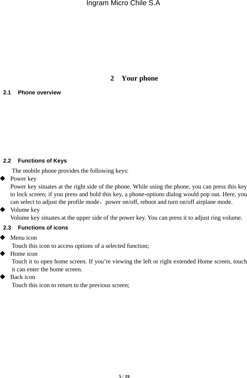 Ingram Micro Chile S.A  5 / 19         2 Your phone 2.1 Phone overview        2.2  Functions of Keys The mobile phone provides the following keys:  Power key Power key situates at the right side of the phone. While using the phone, you can press this key to lock screen; if you press and hold this key, a phone-options dialog would pop out. Here, you can select to adjust the profile mode，power on/off, reboot and turn on/off airplane mode.  Volume key Volume key situates at the upper side of the power key. You can press it to adjust ring volume. 2.3  Functions of icons  Menu icon Touch this icon to access options of a selected function;  Home icon Touch it to open home screen. If you’re viewing the left or right extended Home screen, touch it can enter the home screen.  Back icon Touch this icon to return to the previous screen;           
