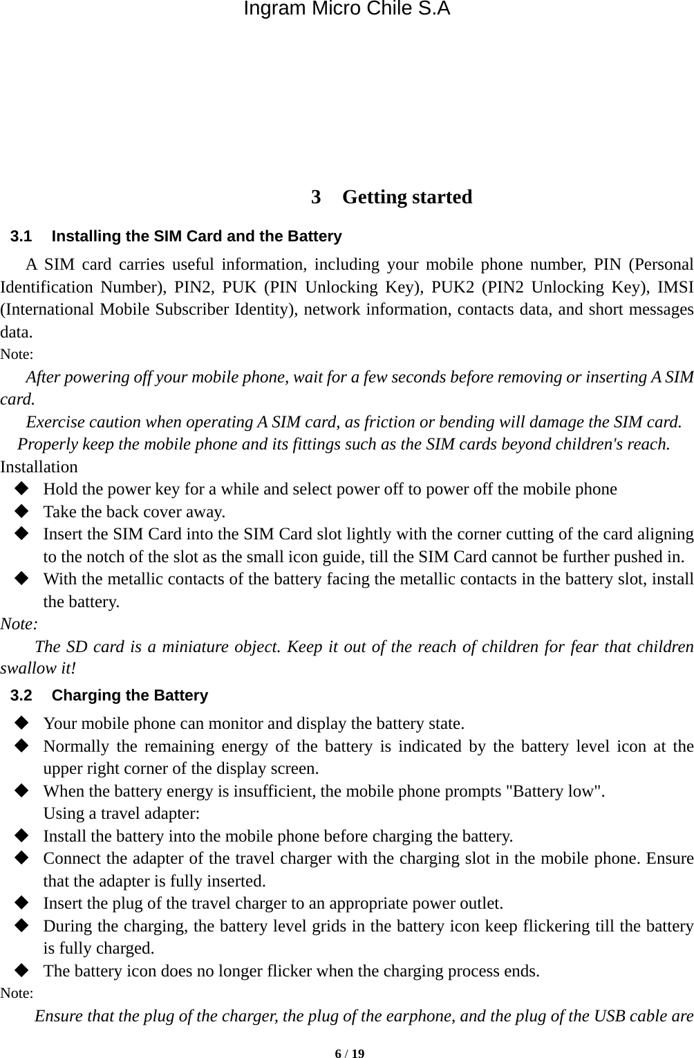 Ingram Micro Chile S.A  6 / 19        3 Getting started 3.1  Installing the SIM Card and the Battery A SIM card carries useful information, including your mobile phone number, PIN (Personal Identification Number), PIN2, PUK (PIN Unlocking Key), PUK2 (PIN2 Unlocking Key), IMSI (International Mobile Subscriber Identity), network information, contacts data, and short messages data. Note: After powering off your mobile phone, wait for a few seconds before removing or inserting A SIM card. Exercise caution when operating A SIM card, as friction or bending will damage the SIM card. Properly keep the mobile phone and its fittings such as the SIM cards beyond children&apos;s reach. Installation  Hold the power key for a while and select power off to power off the mobile phone  Take the back cover away.  Insert the SIM Card into the SIM Card slot lightly with the corner cutting of the card aligning to the notch of the slot as the small icon guide, till the SIM Card cannot be further pushed in.  With the metallic contacts of the battery facing the metallic contacts in the battery slot, install the battery. Note: The SD card is a miniature object. Keep it out of the reach of children for fear that children swallow it! 3.2  Charging the Battery  Your mobile phone can monitor and display the battery state.  Normally the remaining energy of the battery is indicated by the battery level icon at the upper right corner of the display screen.  When the battery energy is insufficient, the mobile phone prompts &quot;Battery low&quot;.   Using a travel adapter:  Install the battery into the mobile phone before charging the battery.  Connect the adapter of the travel charger with the charging slot in the mobile phone. Ensure that the adapter is fully inserted.  Insert the plug of the travel charger to an appropriate power outlet.  During the charging, the battery level grids in the battery icon keep flickering till the battery is fully charged.  The battery icon does no longer flicker when the charging process ends. Note: Ensure that the plug of the charger, the plug of the earphone, and the plug of the USB cable are 