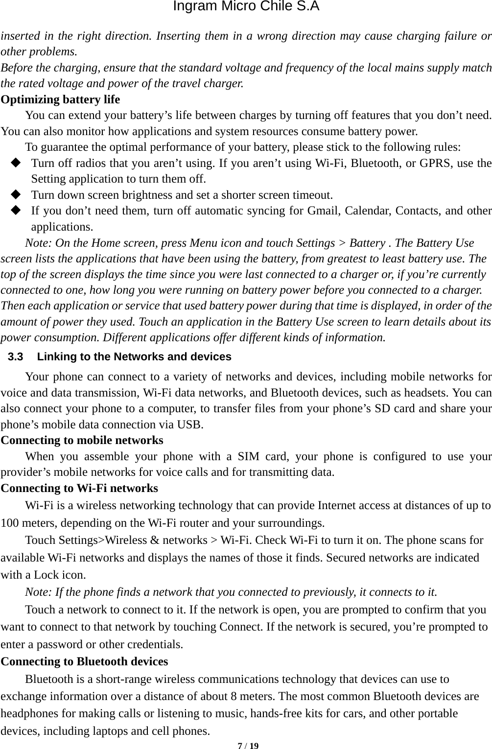 Ingram Micro Chile S.A  7 / 19  inserted in the right direction. Inserting them in a wrong direction may cause charging failure or other problems. Before the charging, ensure that the standard voltage and frequency of the local mains supply match the rated voltage and power of the travel charger. Optimizing battery life You can extend your battery’s life between charges by turning off features that you don’t need. You can also monitor how applications and system resources consume battery power.   To guarantee the optimal performance of your battery, please stick to the following rules:  Turn off radios that you aren’t using. If you aren’t using Wi-Fi, Bluetooth, or GPRS, use the Setting application to turn them off.  Turn down screen brightness and set a shorter screen timeout.  If you don’t need them, turn off automatic syncing for Gmail, Calendar, Contacts, and other applications. Note: On the Home screen, press Menu icon and touch Settings &gt; Battery . The Battery Use screen lists the applications that have been using the battery, from greatest to least battery use. The top of the screen displays the time since you were last connected to a charger or, if you’re currently connected to one, how long you were running on battery power before you connected to a charger. Then each application or service that used battery power during that time is displayed, in order of the amount of power they used. Touch an application in the Battery Use screen to learn details about its power consumption. Different applications offer different kinds of information.   3.3  Linking to the Networks and devices Your phone can connect to a variety of networks and devices, including mobile networks for voice and data transmission, Wi-Fi data networks, and Bluetooth devices, such as headsets. You can also connect your phone to a computer, to transfer files from your phone’s SD card and share your phone’s mobile data connection via USB. Connecting to mobile networks     When you assemble your phone with a SIM card, your phone is configured to use your provider’s mobile networks for voice calls and for transmitting data.   Connecting to Wi-Fi networks Wi-Fi is a wireless networking technology that can provide Internet access at distances of up to 100 meters, depending on the Wi-Fi router and your surroundings.   Touch Settings&gt;Wireless &amp; networks &gt; Wi-Fi. Check Wi-Fi to turn it on. The phone scans for available Wi-Fi networks and displays the names of those it finds. Secured networks are indicated with a Lock icon.   Note: If the phone finds a network that you connected to previously, it connects to it. Touch a network to connect to it. If the network is open, you are prompted to confirm that you want to connect to that network by touching Connect. If the network is secured, you’re prompted to enter a password or other credentials. Connecting to Bluetooth devices Bluetooth is a short-range wireless communications technology that devices can use to exchange information over a distance of about 8 meters. The most common Bluetooth devices are headphones for making calls or listening to music, hands-free kits for cars, and other portable devices, including laptops and cell phones.   