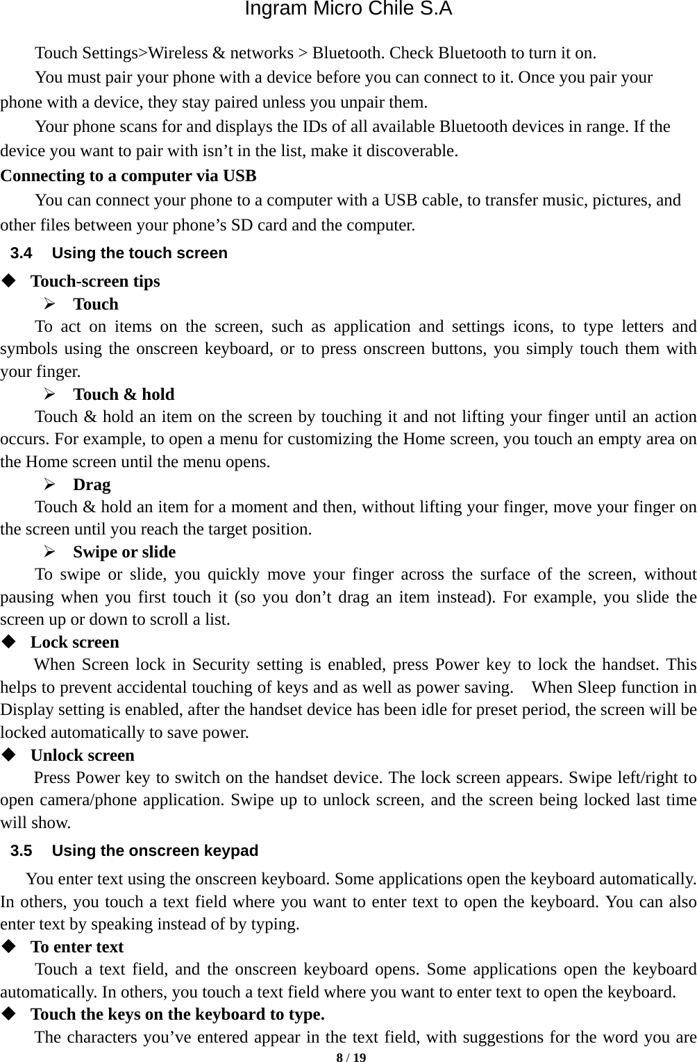 Ingram Micro Chile S.A  8 / 19      Touch Settings&gt;Wireless &amp; networks &gt; Bluetooth. Check Bluetooth to turn it on.         You must pair your phone with a device before you can connect to it. Once you pair your phone with a device, they stay paired unless you unpair them.         Your phone scans for and displays the IDs of all available Bluetooth devices in range. If the device you want to pair with isn’t in the list, make it discoverable.   Connecting to a computer via USB You can connect your phone to a computer with a USB cable, to transfer music, pictures, and other files between your phone’s SD card and the computer. 3.4  Using the touch screen  Touch-screen tips    Touch To act on items on the screen, such as application and settings icons, to type letters and symbols using the onscreen keyboard, or to press onscreen buttons, you simply touch them with your finger.  Touch &amp; hold   Touch &amp; hold an item on the screen by touching it and not lifting your finger until an action occurs. For example, to open a menu for customizing the Home screen, you touch an empty area on the Home screen until the menu opens.      Drag  Touch &amp; hold an item for a moment and then, without lifting your finger, move your finger on the screen until you reach the target position.    Swipe or slide     To swipe or slide, you quickly move your finger across the surface of the screen, without pausing when you first touch it (so you don’t drag an item instead). For example, you slide the screen up or down to scroll a list.  Lock screen   When Screen lock in Security setting is enabled, press Power key to lock the handset. This helps to prevent accidental touching of keys and as well as power saving.    When Sleep function in Display setting is enabled, after the handset device has been idle for preset period, the screen will be locked automatically to save power.    Unlock screen   Press Power key to switch on the handset device. The lock screen appears. Swipe left/right to open camera/phone application. Swipe up to unlock screen, and the screen being locked last time will show.   3.5  Using the onscreen keypad You enter text using the onscreen keyboard. Some applications open the keyboard automatically. In others, you touch a text field where you want to enter text to open the keyboard. You can also enter text by speaking instead of by typing.    To enter text Touch a text field, and the onscreen keyboard opens. Some applications open the keyboard automatically. In others, you touch a text field where you want to enter text to open the keyboard.  Touch the keys on the keyboard to type. The characters you’ve entered appear in the text field, with suggestions for the word you are 