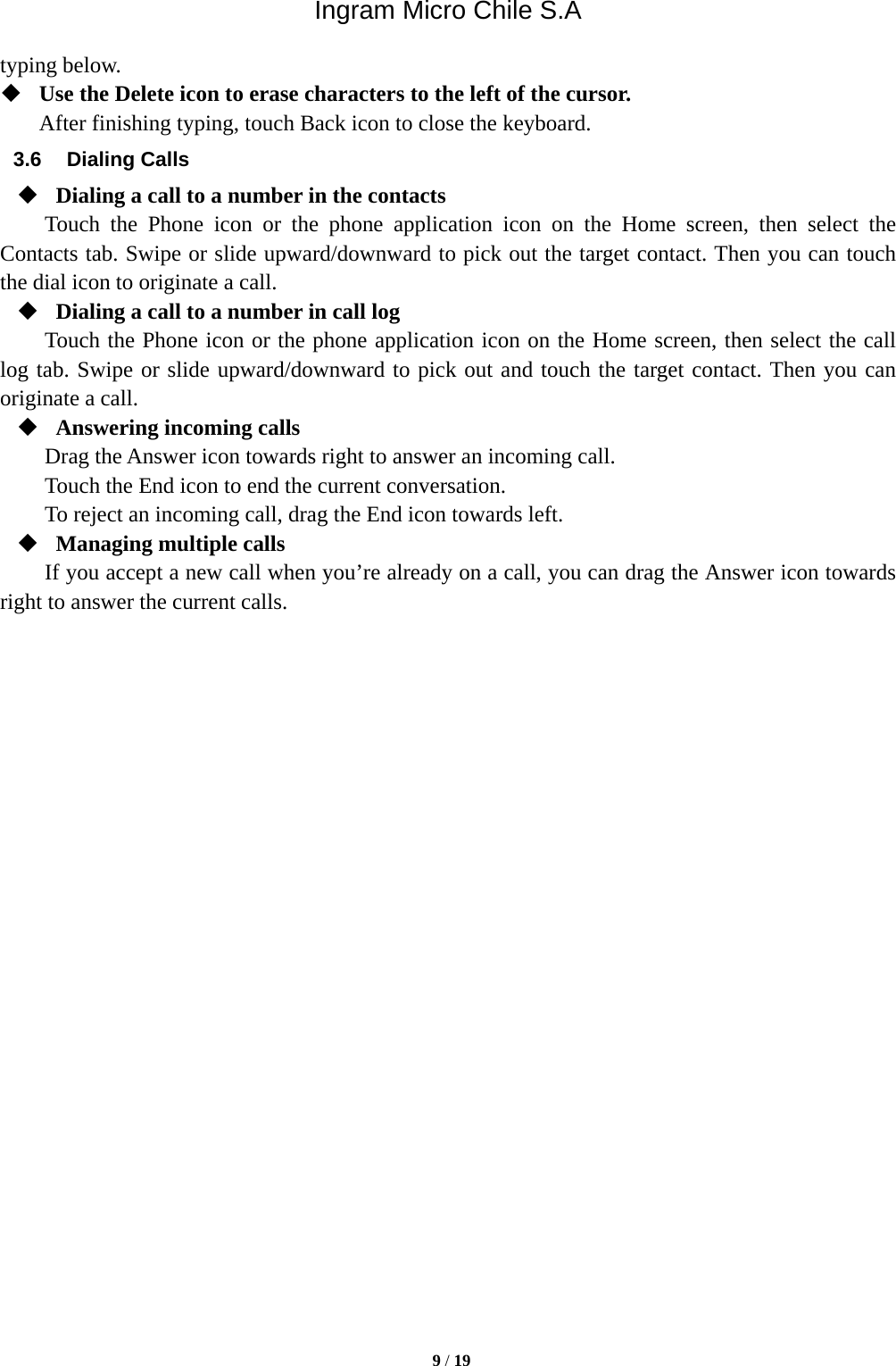 Ingram Micro Chile S.A  9 / 19  typing below.    Use the Delete icon to erase characters to the left of the cursor. After finishing typing, touch Back icon to close the keyboard. 3.6 Dialing Calls  Dialing a call to a number in the contacts Touch the Phone icon or the phone application icon on the Home screen, then select the Contacts tab. Swipe or slide upward/downward to pick out the target contact. Then you can touch the dial icon to originate a call.  Dialing a call to a number in call log Touch the Phone icon or the phone application icon on the Home screen, then select the call log tab. Swipe or slide upward/downward to pick out and touch the target contact. Then you can originate a call.  Answering incoming calls Drag the Answer icon towards right to answer an incoming call. Touch the End icon to end the current conversation. To reject an incoming call, drag the End icon towards left.  Managing multiple calls If you accept a new call when you’re already on a call, you can drag the Answer icon towards right to answer the current calls.                          