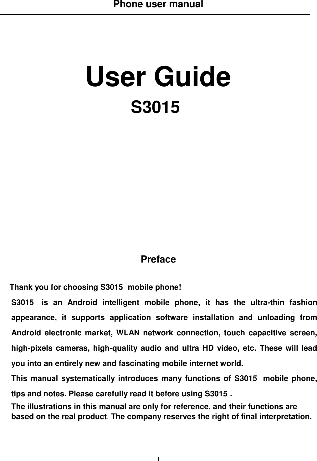   1 Phone user manual      User Guide S3015               Preface  Thank you for choosing S3015  mobile phone! S3015   is  an  Android  intelligent  mobile  phone,  it  has  the  ultra-thin  fashion appearance,  it  supports  application  software  installation  and  unloading  from Android  electronic  market, WLAN network connection,  touch  capacitive  screen, high-pixels cameras, high-quality audio and ultra HD video, etc. These will lead you into an entirely new and fascinating mobile internet world. This manual systematically introduces many functions  of  S3015  mobile phone, tips and notes. Please carefully read it before using S3015 .   The illustrations in this manual are only for reference, and their functions are based on the real product. The company reserves the right of final interpretation.    
