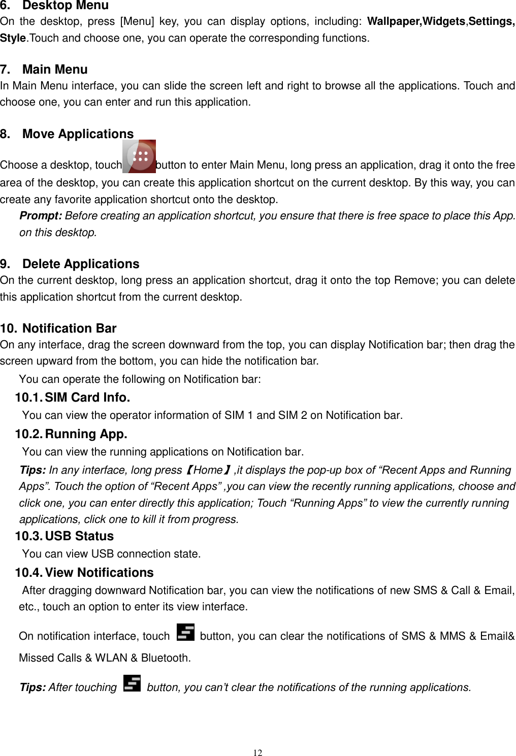   12 6.  Desktop Menu On  the  desktop,  press  [Menu]  key,  you  can  display  options,  including:  Wallpaper,Widgets,Settings, Style.Touch and choose one, you can operate the corresponding functions. 7.  Main Menu In Main Menu interface, you can slide the screen left and right to browse all the applications. Touch and choose one, you can enter and run this application. 8.  Move Applications Choose a desktop, touch  button to enter Main Menu, long press an application, drag it onto the free area of the desktop, you can create this application shortcut on the current desktop. By this way, you can create any favorite application shortcut onto the desktop.   Prompt: Before creating an application shortcut, you ensure that there is free space to place this App. on this desktop.   9.  Delete Applications On the current desktop, long press an application shortcut, drag it onto the top Remove; you can delete this application shortcut from the current desktop. 10. Notification Bar On any interface, drag the screen downward from the top, you can display Notification bar; then drag the screen upward from the bottom, you can hide the notification bar. You can operate the following on Notification bar: 10.1. SIM Card Info.  You can view the operator information of SIM 1 and SIM 2 on Notification bar. 10.2. Running App.  You can view the running applications on Notification bar. Tips: In any interface, long press【Home】,it displays the pop-up box of “Recent Apps and Running Apps”. Touch the option of “Recent Apps” ,you can view the recently running applications, choose and click one, you can enter directly this application; Touch “Running Apps” to view the currently running applications, click one to kill it from progress. 10.3. USB Status  You can view USB connection state. 10.4. View Notifications  After dragging downward Notification bar, you can view the notifications of new SMS &amp; Call &amp; Email, etc., touch an option to enter its view interface. On notification interface, touch    button, you can clear the notifications of SMS &amp; MMS &amp; Email&amp; Missed Calls &amp; WLAN &amp; Bluetooth. Tips: After touching   button, you can’t clear the notifications of the running applications. 