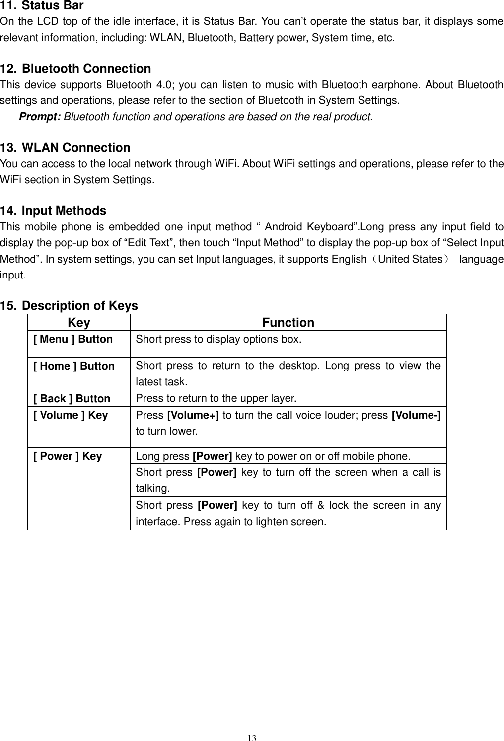   13 11. Status Bar On the LCD top of the idle interface, it is Status Bar. You can’t operate the status bar, it displays some relevant information, including: WLAN, Bluetooth, Battery power, System time, etc. 12. Bluetooth Connection This device supports Bluetooth 4.0; you can listen to music with Bluetooth earphone. About Bluetooth settings and operations, please refer to the section of Bluetooth in System Settings. Prompt: Bluetooth function and operations are based on the real product. 13. WLAN Connection   You can access to the local network through WiFi. About WiFi settings and operations, please refer to the WiFi section in System Settings. 14. Input Methods This mobile phone is embedded one input method “  Android  Keyboard”.Long  press  any  input  field  to display the pop-up box of “Edit Text”, then touch “Input Method” to display the pop-up box of “Select Input Method”. In system settings, you can set Input languages, it supports English（United States）  language input.     15. Description of Keys Key  Function [ Menu ] Button  Short press to display options box. [ Home ] Button  Short  press  to  return  to  the  desktop.  Long  press  to  view  the latest task.     [ Back ] Button  Press to return to the upper layer. [ Volume ] Key  Press [Volume+] to turn the call voice louder; press [Volume-] to turn lower.   [ Power ] Key  Long press [Power] key to power on or off mobile phone. Short press [Power] key to turn off the screen when a call is talking. Short press [Power] key to  turn  off &amp; lock the  screen  in any interface. Press again to lighten screen.     