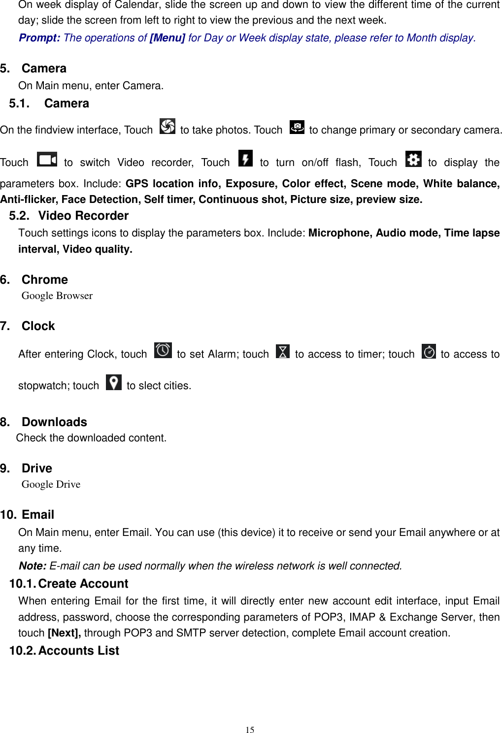   15 On week display of Calendar, slide the screen up and down to view the different time of the current day; slide the screen from left to right to view the previous and the next week.     Prompt: The operations of [Menu] for Day or Week display state, please refer to Month display. 5.  Camera On Main menu, enter Camera. 5.1.    Camera On the findview interface, Touch    to take photos. Touch    to change primary or secondary camera. Touch    to  switch  Video  recorder,  Touch   to  turn  on/off  flash,  Touch    to  display  the parameters box. Include: GPS location info, Exposure, Color effect, Scene mode, White balance, Anti-flicker, Face Detection, Self timer, Continuous shot, Picture size, preview size. 5.2.  Video Recorder Touch settings icons to display the parameters box. Include: Microphone, Audio mode, Time lapse interval, Video quality. 6.  Chrome Google Browser 7.  Clock After entering Clock, touch    to set Alarm; touch    to access to timer; touch    to access to stopwatch; touch    to slect cities.   8.  Downloads Check the downloaded content. 9.  Drive Google Drive 10. Email   On Main menu, enter Email. You can use (this device) it to receive or send your Email anywhere or at any time.   Note: E-mail can be used normally when the wireless network is well connected.     10.1. Create Account When entering Email for the first time, it will directly enter new account edit interface, input Email address, password, choose the corresponding parameters of POP3, IMAP &amp; Exchange Server, then touch [Next], through POP3 and SMTP server detection, complete Email account creation.   10.2. Accounts List 