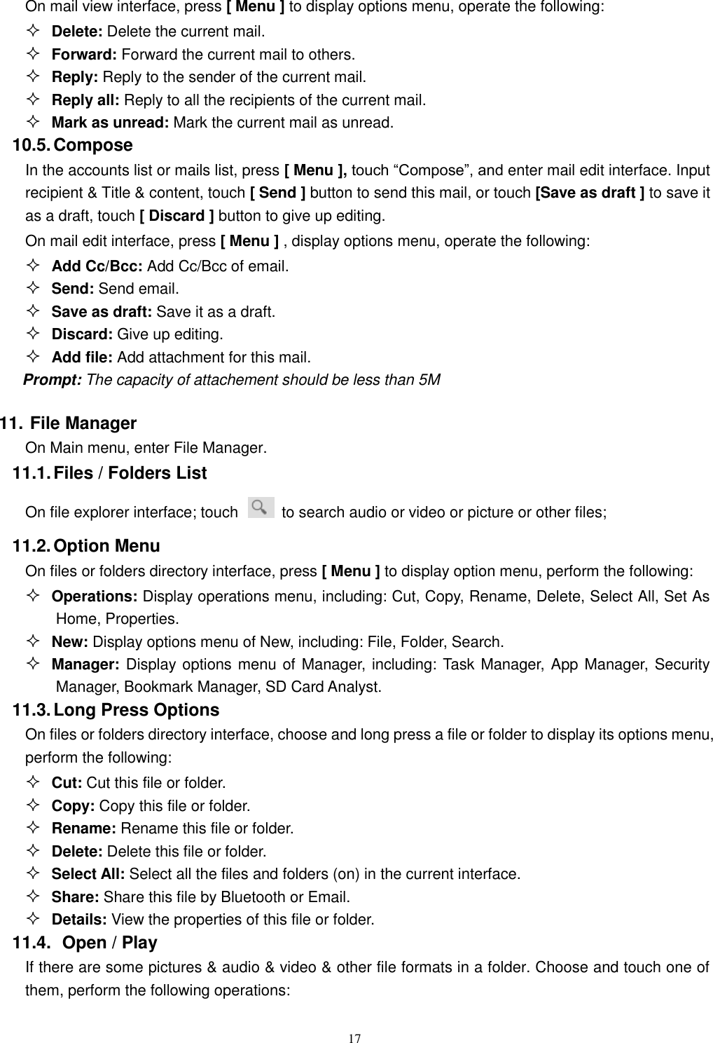   17 On mail view interface, press [ Menu ] to display options menu, operate the following:  Delete: Delete the current mail.  Forward: Forward the current mail to others.  Reply: Reply to the sender of the current mail.  Reply all: Reply to all the recipients of the current mail.    Mark as unread: Mark the current mail as unread. 10.5. Compose In the accounts list or mails list, press [ Menu ], touch “Compose”, and enter mail edit interface. Input recipient &amp; Title &amp; content, touch [ Send ] button to send this mail, or touch [Save as draft ] to save it as a draft, touch [ Discard ] button to give up editing. On mail edit interface, press [ Menu ] , display options menu, operate the following:  Add Cc/Bcc: Add Cc/Bcc of email.    Send: Send email.  Save as draft: Save it as a draft.  Discard: Give up editing.  Add file: Add attachment for this mail. Prompt: The capacity of attachement should be less than 5M 11. File Manager On Main menu, enter File Manager. 11.1. Files / Folders List On file explorer interface; touch    to search audio or video or picture or other files;   11.2. Option Menu On files or folders directory interface, press [ Menu ] to display option menu, perform the following:  Operations: Display operations menu, including: Cut, Copy, Rename, Delete, Select All, Set As Home, Properties.  New: Display options menu of New, including: File, Folder, Search.  Manager: Display options menu of Manager, including: Task Manager, App Manager, Security Manager, Bookmark Manager, SD Card Analyst. 11.3. Long Press Options On files or folders directory interface, choose and long press a file or folder to display its options menu, perform the following:  Cut: Cut this file or folder.  Copy: Copy this file or folder.  Rename: Rename this file or folder.  Delete: Delete this file or folder.  Select All: Select all the files and folders (on) in the current interface.  Share: Share this file by Bluetooth or Email.  Details: View the properties of this file or folder. 11.4.   Open / Play   If there are some pictures &amp; audio &amp; video &amp; other file formats in a folder. Choose and touch one of them, perform the following operations: 