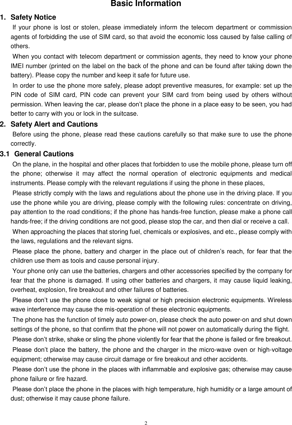   2 Basic Information 1.  Safety Notice   If your phone is lost or stolen, please immediately inform the telecom department or commission agents of forbidding the use of SIM card, so that avoid the economic loss caused by false calling of others.       When you contact with telecom department or commission agents, they need to know your phone IMEI number (printed on the label on the back of the phone and can be found after taking down the battery). Please copy the number and keep it safe for future use.   In order to use the phone more safely, please adopt preventive measures, for example: set up the PIN  code  of  SIM  card,  PIN  code  can  prevent  your  SIM  card  from  being  used  by  others  without permission. When leaving the car, please don’t place the phone in a place easy to be seen, you had better to carry with you or lock in the suitcase.       2.  Safety Alert and Cautions Before using the phone, please read these cautions carefully so that make sure to use the phone correctly.   3.1   General Cautions On the plane, in the hospital and other places that forbidden to use the mobile phone, please turn off the  phone;  otherwise  it  may  affect  the  normal  operation  of  electronic  equipments  and  medical instruments. Please comply with the relevant regulations if using the phone in these places,   Please strictly comply with the laws and regulations about the phone use in the driving place. If you use the phone while you are driving, please comply with the following rules: concentrate on driving, pay attention to the road conditions; if the phone has hands-free function, please make a phone call hands-free; if the driving conditions are not good, please stop the car, and then dial or receive a call.   When approaching the places that storing fuel, chemicals or explosives, and etc., please comply with the laws, regulations and the relevant signs.   Please place the phone, battery and  charger in the place out of  children’s reach, for fear that the children use them as tools and cause personal injury.   Your phone only can use the batteries, chargers and other accessories specified by the company for fear that the phone is damaged. If using other batteries and chargers, it may cause liquid leaking, overheat, explosion, fire breakout and other failures of batteries.   Please don’t use the phone close to weak signal or high precision electronic equipments. Wireless wave interference may cause the mis-operation of these electronic equipments.   The phone has the function of timely auto power-on, please check the auto power-on and shut down settings of the phone, so that confirm that the phone will not power on automatically during the flight.   Please don’t strike, shake or sling the phone violently for fear that the phone is failed or fire breakout.   Please don’t place the battery, the phone and the charger in the micro-wave oven or high-voltage equipment; otherwise may cause circuit damage or fire breakout and other accidents.   Please don’t use the phone in the places with inflammable and explosive gas; otherwise may cause phone failure or fire hazard.   Please don’t place the phone in the places with high temperature, high humidity or a large amount of dust; otherwise it may cause phone failure.   