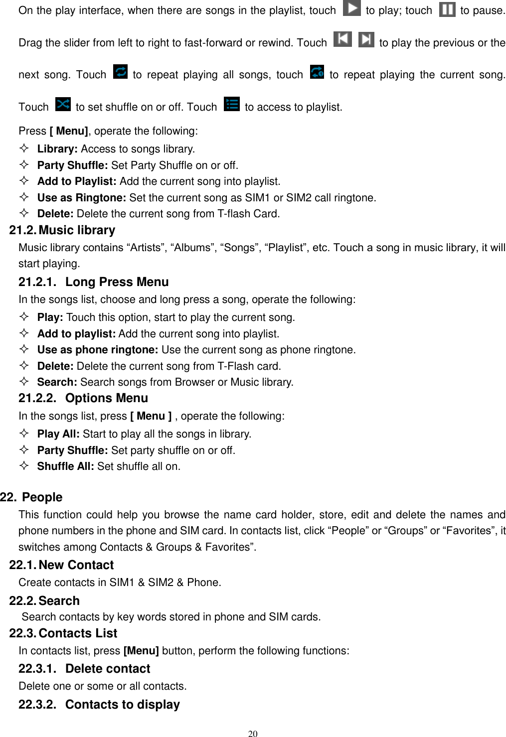   20 On the play interface, when there are songs in the playlist, touch    to play; touch   to pause. Drag the slider from left to right to fast-forward or rewind. Touch     to play the previous or the next  song.  Touch   to  repeat  playing  all  songs,  touch    to  repeat  playing  the  current  song. Touch    to set shuffle on or off. Touch    to access to playlist.  Press [ Menu], operate the following:  Library: Access to songs library.  Party Shuffle: Set Party Shuffle on or off.  Add to Playlist: Add the current song into playlist.  Use as Ringtone: Set the current song as SIM1 or SIM2 call ringtone.  Delete: Delete the current song from T-flash Card. 21.2. Music library Music library contains “Artists”, “Albums”, “Songs”, “Playlist”, etc. Touch a song in music library, it will start playing. 21.2.1.  Long Press Menu In the songs list, choose and long press a song, operate the following:  Play: Touch this option, start to play the current song.  Add to playlist: Add the current song into playlist.  Use as phone ringtone: Use the current song as phone ringtone.  Delete: Delete the current song from T-Flash card.  Search: Search songs from Browser or Music library. 21.2.2.  Options Menu   In the songs list, press [ Menu ] , operate the following:  Play All: Start to play all the songs in library.  Party Shuffle: Set party shuffle on or off.  Shuffle All: Set shuffle all on. 22. People This function could help you browse the name card holder, store, edit and delete the names and phone numbers in the phone and SIM card. In contacts list, click “People” or “Groups” or “Favorites”, it switches among Contacts &amp; Groups &amp; Favorites”. 22.1. New Contact Create contacts in SIM1 &amp; SIM2 &amp; Phone. 22.2. Search Search contacts by key words stored in phone and SIM cards. 22.3. Contacts List In contacts list, press [Menu] button, perform the following functions: 22.3.1.  Delete contact Delete one or some or all contacts. 22.3.2.  Contacts to display 