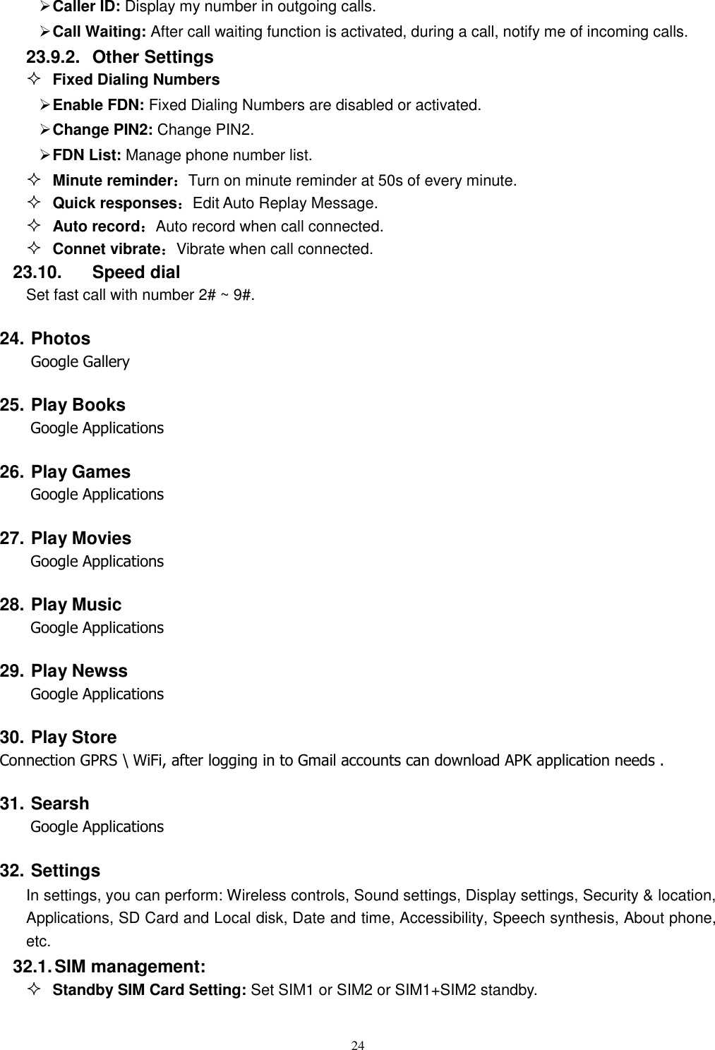  24  Caller ID: Display my number in outgoing calls.  Call Waiting: After call waiting function is activated, during a call, notify me of incoming calls. 23.9.2.  Other Settings  Fixed Dialing Numbers  Enable FDN: Fixed Dialing Numbers are disabled or activated.  Change PIN2: Change PIN2.  FDN List: Manage phone number list.  Minute reminder：Turn on minute reminder at 50s of every minute.  Quick responses：Edit Auto Replay Message.  Auto record：Auto record when call connected.  Connet vibrate：Vibrate when call connected. 23.10.  Speed dial Set fast call with number 2# ~ 9#. 24. Photos Google Gallery 25. Play Books Google Applications 26. Play Games Google Applications 27. Play Movies     Google Applications 28. Play Music     Google Applications 29. Play Newss     Google Applications 30. Play Store Connection GPRS \ WiFi, after logging in to Gmail accounts can download APK application needs . 31. Searsh     Google Applications 32. Settings In settings, you can perform: Wireless controls, Sound settings, Display settings, Security &amp; location, Applications, SD Card and Local disk, Date and time, Accessibility, Speech synthesis, About phone, etc. 32.1. SIM management:  Standby SIM Card Setting: Set SIM1 or SIM2 or SIM1+SIM2 standby. 
