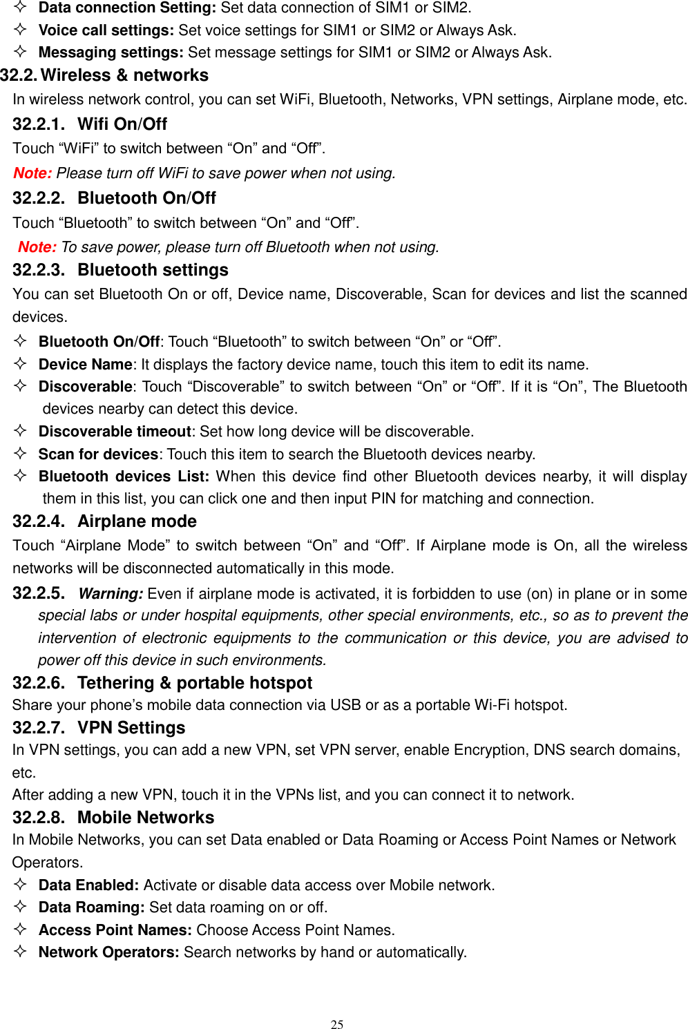   25  Data connection Setting: Set data connection of SIM1 or SIM2.  Voice call settings: Set voice settings for SIM1 or SIM2 or Always Ask.  Messaging settings: Set message settings for SIM1 or SIM2 or Always Ask. 32.2. Wireless &amp; networks In wireless network control, you can set WiFi, Bluetooth, Networks, VPN settings, Airplane mode, etc.    32.2.1.  Wifi On/Off Touch “WiFi” to switch between “On” and “Off”. Note: Please turn off WiFi to save power when not using. 32.2.2.  Bluetooth On/Off Touch “Bluetooth” to switch between “On” and “Off”. Note: To save power, please turn off Bluetooth when not using. 32.2.3.  Bluetooth settings You can set Bluetooth On or off, Device name, Discoverable, Scan for devices and list the scanned devices.  Bluetooth On/Off: Touch “Bluetooth” to switch between “On” or “Off”.  Device Name: It displays the factory device name, touch this item to edit its name.  Discoverable: Touch “Discoverable” to switch between “On” or “Off”. If it is “On”, The Bluetooth devices nearby can detect this device.  Discoverable timeout: Set how long device will be discoverable.  Scan for devices: Touch this item to search the Bluetooth devices nearby.  Bluetooth devices List: When this  device find other Bluetooth devices nearby, it  will display them in this list, you can click one and then input PIN for matching and connection. 32.2.4.  Airplane mode Touch  “Airplane  Mode”  to  switch  between  “On” and  “Off”.  If  Airplane mode  is  On,  all  the  wireless networks will be disconnected automatically in this mode. 32.2.5.  Warning: Even if airplane mode is activated, it is forbidden to use (on) in plane or in some special labs or under hospital equipments, other special environments, etc., so as to prevent the intervention  of  electronic equipments to the  communication or  this  device, you  are advised to power off this device in such environments.   32.2.6.  Tethering &amp; portable hotspot Share your phone’s mobile data connection via USB or as a portable Wi-Fi hotspot.   32.2.7.  VPN Settings In VPN settings, you can add a new VPN, set VPN server, enable Encryption, DNS search domains, etc.   After adding a new VPN, touch it in the VPNs list, and you can connect it to network.   32.2.8.  Mobile Networks In Mobile Networks, you can set Data enabled or Data Roaming or Access Point Names or Network Operators.  Data Enabled: Activate or disable data access over Mobile network.  Data Roaming: Set data roaming on or off.  Access Point Names: Choose Access Point Names.  Network Operators: Search networks by hand or automatically.  