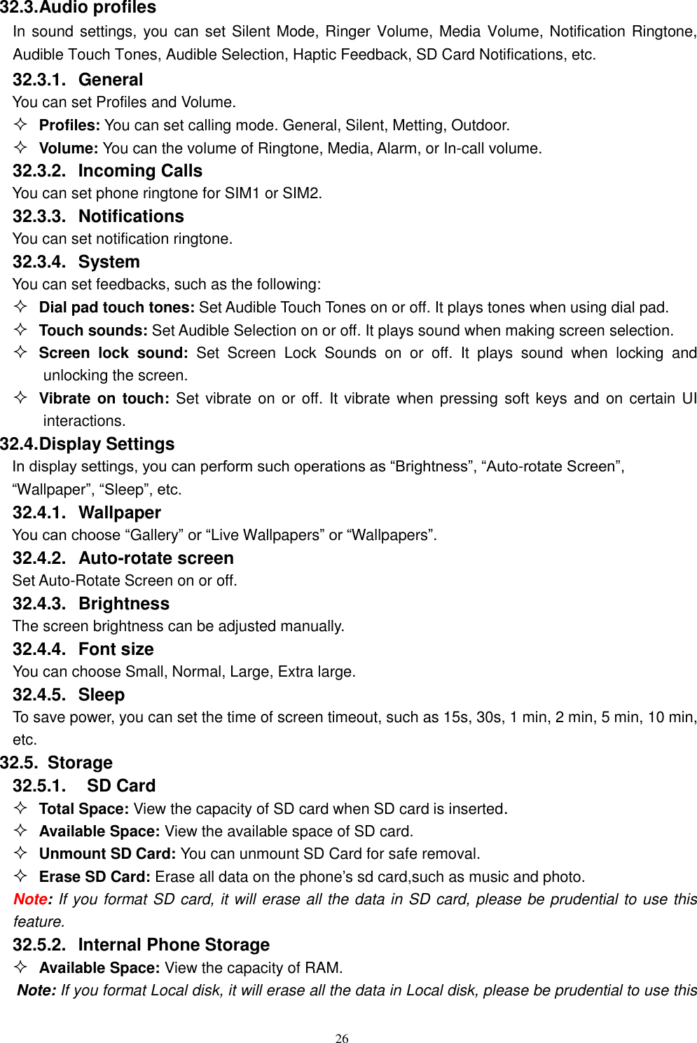   26 32.3. Audio profiles In sound settings, you can set Silent Mode, Ringer Volume, Media Volume, Notification Ringtone, Audible Touch Tones, Audible Selection, Haptic Feedback, SD Card Notifications, etc. 32.3.1.  General You can set Profiles and Volume.  Profiles: You can set calling mode. General, Silent, Metting, Outdoor.  Volume: You can the volume of Ringtone, Media, Alarm, or In-call volume. 32.3.2.  Incoming Calls You can set phone ringtone for SIM1 or SIM2. 32.3.3.  Notifications You can set notification ringtone. 32.3.4.  System You can set feedbacks, such as the following:  Dial pad touch tones: Set Audible Touch Tones on or off. It plays tones when using dial pad.  Touch sounds: Set Audible Selection on or off. It plays sound when making screen selection.  Screen  lock  sound:  Set  Screen  Lock  Sounds  on  or  off.  It  plays  sound  when  locking  and unlocking the screen.  Vibrate on touch: Set  vibrate on or off. It vibrate when pressing soft keys and on certain UI interactions. 32.4. Display Settings In display settings, you can perform such operations as “Brightness”, “Auto-rotate Screen”, “Wallpaper”, “Sleep”, etc. 32.4.1.  Wallpaper You can choose “Gallery” or “Live Wallpapers” or “Wallpapers”.   32.4.2.  Auto-rotate screen Set Auto-Rotate Screen on or off. 32.4.3.  Brightness The screen brightness can be adjusted manually. 32.4.4.  Font size You can choose Small, Normal, Large, Extra large. 32.4.5.  Sleep To save power, you can set the time of screen timeout, such as 15s, 30s, 1 min, 2 min, 5 min, 10 min, etc. 32.5.   Storage 32.5.1.    SD Card  Total Space: View the capacity of SD card when SD card is inserted.  Available Space: View the available space of SD card.  Unmount SD Card: You can unmount SD Card for safe removal.  Erase SD Card: Erase all data on the phone’s sd card,such as music and photo. Note: If you format SD card, it will erase all the data in SD card, please be prudential to use this feature. 32.5.2.  Internal Phone Storage  Available Space: View the capacity of RAM. Note: If you format Local disk, it will erase all the data in Local disk, please be prudential to use this 