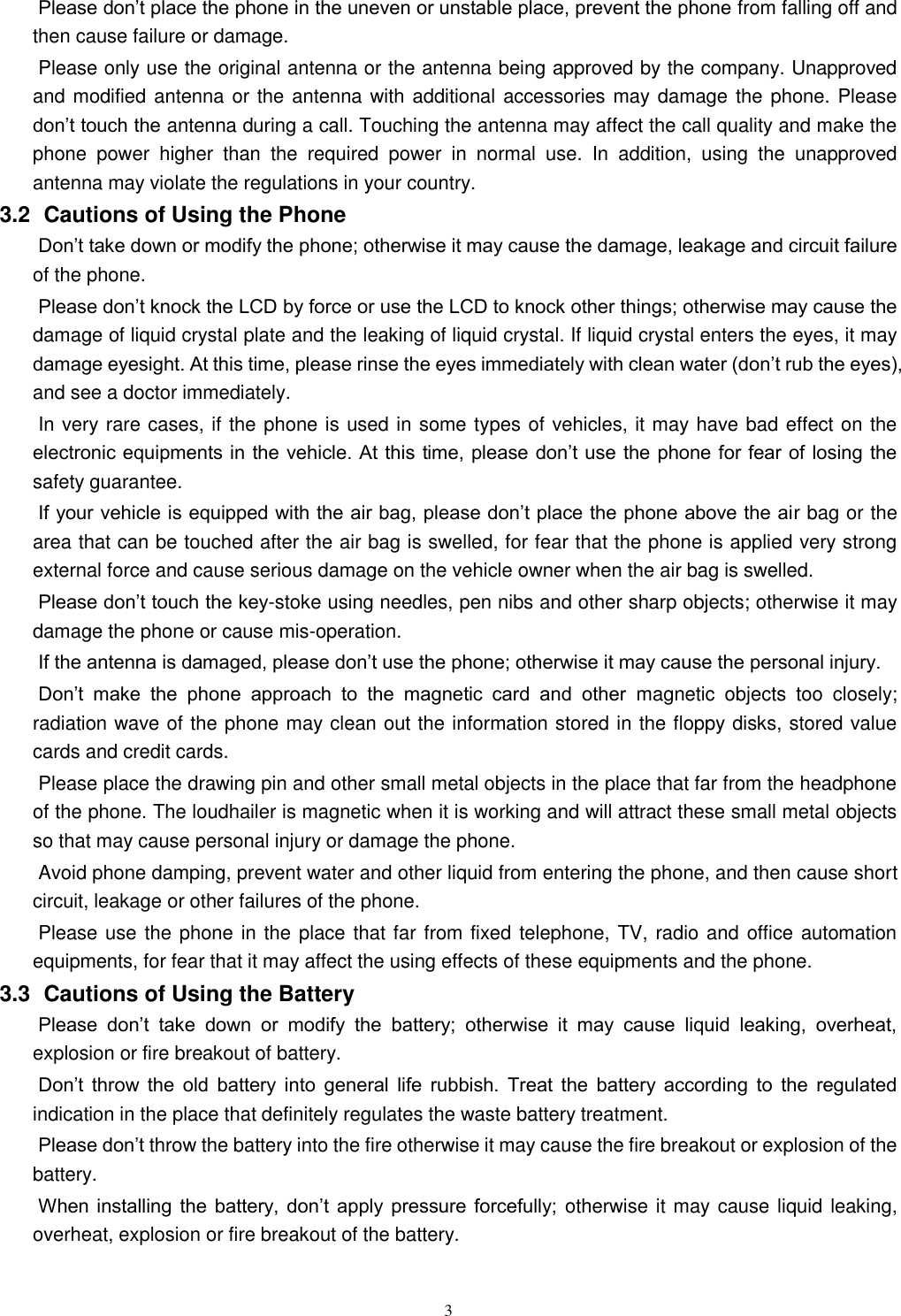   3 Please don’t place the phone in the uneven or unstable place, prevent the phone from falling off and then cause failure or damage.   Please only use the original antenna or the antenna being approved by the company. Unapproved and modified antenna or the antenna with additional accessories may damage the phone. Please don’t touch the antenna during a call. Touching the antenna may affect the call quality and make the phone  power  higher  than  the  required  power  in  normal  use.  In  addition,  using  the  unapproved antenna may violate the regulations in your country.     3.2   Cautions of Using the Phone Don’t take down or modify the phone; otherwise it may cause the damage, leakage and circuit failure of the phone.   Please don’t knock the LCD by force or use the LCD to knock other things; otherwise may cause the damage of liquid crystal plate and the leaking of liquid crystal. If liquid crystal enters the eyes, it may damage eyesight. At this time, please rinse the eyes immediately with clean water (don’t rub the eyes), and see a doctor immediately.     In very rare cases, if the phone is used in some types of vehicles, it may have bad effect on the electronic equipments in the vehicle. At this time, please don’t use  the phone for fear of losing the safety guarantee.   If your vehicle is equipped with the air bag, please don’t place the phone above the air bag or the area that can be touched after the air bag is swelled, for fear that the phone is applied very strong external force and cause serious damage on the vehicle owner when the air bag is swelled.       Please don’t touch the key-stoke using needles, pen nibs and other sharp objects; otherwise it may damage the phone or cause mis-operation.       If the antenna is damaged, please don’t use the phone; otherwise it may cause the personal injury.   Don’t  make  the  phone  approach  to  the  magnetic  card  and  other  magnetic  objects  too  closely; radiation wave of the phone may clean out the information stored in the floppy disks, stored value cards and credit cards.   Please place the drawing pin and other small metal objects in the place that far from the headphone of the phone. The loudhailer is magnetic when it is working and will attract these small metal objects so that may cause personal injury or damage the phone.         Avoid phone damping, prevent water and other liquid from entering the phone, and then cause short circuit, leakage or other failures of the phone.   Please use the phone in the place that far from fixed telephone, TV, radio and office automation equipments, for fear that it may affect the using effects of these equipments and the phone.   3.3   Cautions of Using the Battery Please  don’t  take  down  or  modify  the  battery;  otherwise  it  may  cause  liquid  leaking,  overheat, explosion or fire breakout of battery.   Don’t  throw  the  old  battery  into  general  life  rubbish.  Treat  the  battery  according  to  the  regulated indication in the place that definitely regulates the waste battery treatment.     Please don’t throw the battery into the fire otherwise it may cause the fire breakout or explosion of the battery.   When  installing  the  battery, don’t  apply pressure forcefully;  otherwise it may cause liquid leaking, overheat, explosion or fire breakout of the battery.     