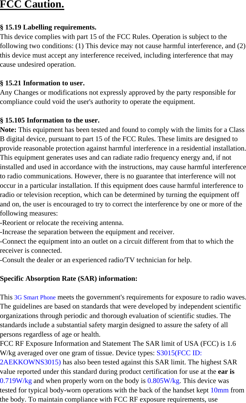 FCC Caution.   § 15.19 Labelling requirements. This device complies with part 15 of the FCC Rules. Operation is subject to the following two conditions: (1) This device may not cause harmful interference, and (2) this device must accept any interference received, including interference that may cause undesired operation.  § 15.21 Information to user. Any Changes or modifications not expressly approved by the party responsible for compliance could void the user&apos;s authority to operate the equipment.   § 15.105 Information to the user. Note: This equipment has been tested and found to comply with the limits for a Class B digital device, pursuant to part 15 of the FCC Rules. These limits are designed to provide reasonable protection against harmful interference in a residential installation. This equipment generates uses and can radiate radio frequency energy and, if not installed and used in accordance with the instructions, may cause harmful interference to radio communications. However, there is no guarantee that interference will not occur in a particular installation. If this equipment does cause harmful interference to radio or television reception, which can be determined by turning the equipment off and on, the user is encouraged to try to correct the interference by one or more of the following measures: -Reorient or relocate the receiving antenna. -Increase the separation between the equipment and receiver. -Connect the equipment into an outlet on a circuit different from that to which the receiver is connected. -Consult the dealer or an experienced radio/TV technician for help.  Specific Absorption Rate (SAR) information: 　 This 3G Smart Phone meets the government&apos;s requirements for exposure to radio waves. The guidelines are based on standards that were developed by independent scientific organizations through periodic and thorough evaluation of scientific studies. The standards include a substantial safety margin designed to assure the safety of all persons regardless of age or health. FCC RF Exposure Information and Statement The SAR limit of USA (FCC) is 1.6 W/kg averaged over one gram of tissue. Device types: S3015(FCC ID: 2AEKKOWNS3015) has also been tested against this SAR limit. The highest SAR value reported under this standard during product certification for use at the ear is 0.7  19  W/kg and when properly worn on the body is 0.805W/kg. This device was tested for typical body-worn operations with the back of the handset kept 10mm from the body. To maintain compliance with FCC RF exposure requirements, use 