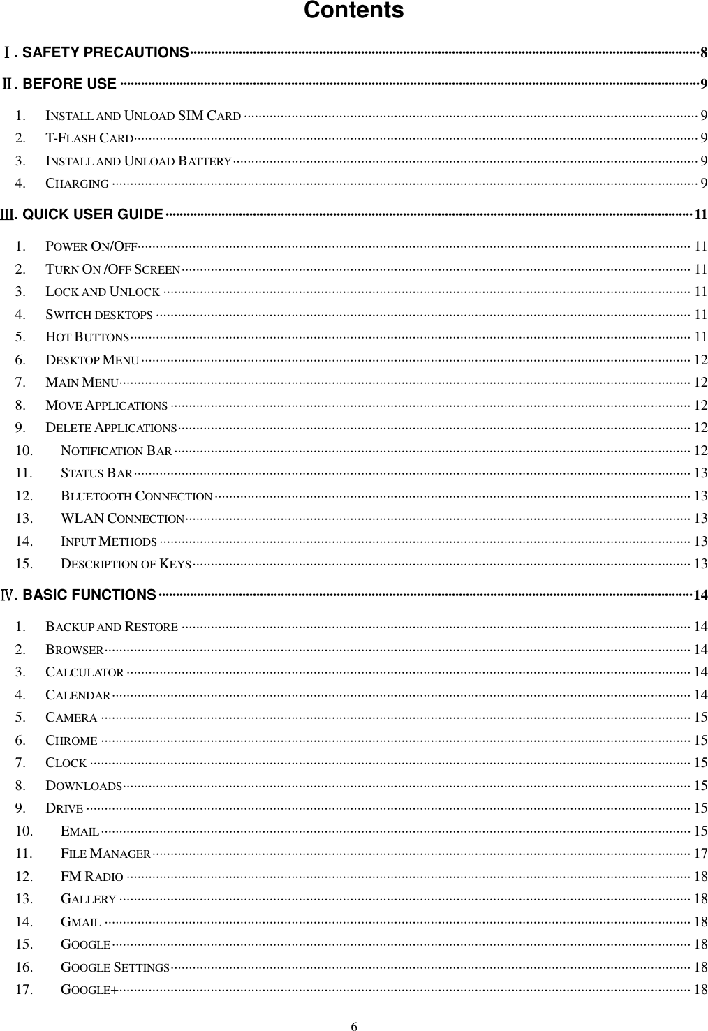   6 Contents Ⅰ. SAFETY PRECAUTIONS ·················································································································································· 8 Ⅱ. BEFORE USE ······································································································································································ 9 1. INSTALL AND UNLOAD SIM CARD ···························································································································· 9 2. T-FLASH CARD ·························································································································································· 9 3. INSTALL AND UNLOAD BATTERY ······························································································································· 9 4. CHARGING ································································································································································ 9 Ⅲ. QUICK USER GUIDE ······················································································································································· 11 1. POWER ON/OFF ······················································································································································· 11 2. TURN ON /OFF SCREEN ··········································································································································· 11 3. LOCK AND UNLOCK ················································································································································ 11 4. SWITCH DESKTOPS ·················································································································································· 11 5. HOT BUTTONS ························································································································································· 11 6. DESKTOP MENU ······················································································································································ 12 7. MAIN MENU ···························································································································································· 12 8. MOVE APPLICATIONS ·············································································································································· 12 9. DELETE APPLICATIONS ············································································································································ 12 10. NOTIFICATION BAR ············································································································································· 12 11. STATUS BAR ························································································································································ 13 12. BLUETOOTH CONNECTION ·································································································································· 13 13. WLAN CONNECTION ·········································································································································· 13 14. INPUT METHODS ················································································································································· 13 15. DESCRIPTION OF KEYS ········································································································································ 13 Ⅳ. BASIC FUNCTIONS ························································································································································· 14 1. BACKUP AND RESTORE ··········································································································································· 14 2. BROWSER ································································································································································ 14 3. CALCULATOR ·························································································································································· 14 4. CALENDAR ······························································································································································ 14 5. CAMERA ································································································································································· 15 6. CHROME ································································································································································· 15 7. CLOCK ···································································································································································· 15 8. DOWNLOADS··························································································································································· 15 9. DRIVE ····································································································································································· 15 10. EMAIL ································································································································································· 15 11. FILE MANAGER ··················································································································································· 17 12. FM RADIO ·························································································································································· 18 13. GALLERY ···························································································································································· 18 14. GMAIL ································································································································································ 18 15. GOOGLE ······························································································································································ 18 16. GOOGLE SETTINGS ·············································································································································· 18 17. GOOGLE+ ···························································································································································· 18 