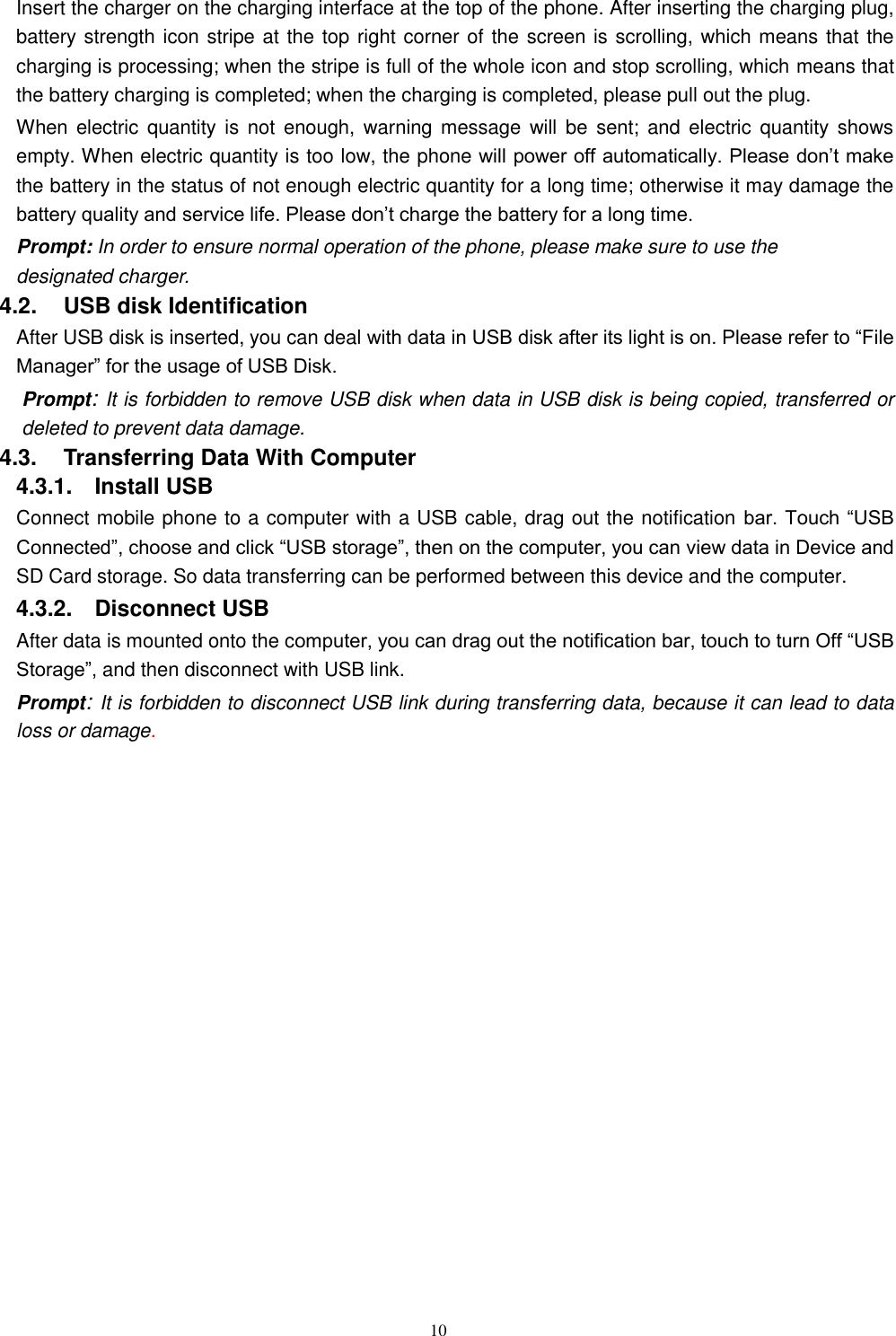   10 Insert the charger on the charging interface at the top of the phone. After inserting the charging plug, battery strength icon stripe at the top right corner of the screen is scrolling, which means that the charging is processing; when the stripe is full of the whole icon and stop scrolling, which means that the battery charging is completed; when the charging is completed, please pull out the plug.       When  electric  quantity  is not  enough, warning message  will be  sent; and  electric quantity shows empty. When electric quantity is too low, the phone will power off automatically. Please don’t make the battery in the status of not enough electric quantity for a long time; otherwise it may damage the battery quality and service life. Please don’t charge the battery for a long time.   Prompt: In order to ensure normal operation of the phone, please make sure to use the designated charger.  4.2.    USB disk Identification After USB disk is inserted, you can deal with data in USB disk after its light is on. Please refer to “File Manager” for the usage of USB Disk.   Prompt: It is forbidden to remove USB disk when data in USB disk is being copied, transferred or deleted to prevent data damage. 4.3.    Transferring Data With Computer   4.3.1.    Install USB Connect mobile phone to a computer with a USB cable, drag out the notification bar. Touch “USB Connected”, choose and click “USB storage”, then on the computer, you can view data in Device and SD Card storage. So data transferring can be performed between this device and the computer. 4.3.2.    Disconnect USB   After data is mounted onto the computer, you can drag out the notification bar, touch to turn Off “USB Storage”, and then disconnect with USB link. Prompt: It is forbidden to disconnect USB link during transferring data, because it can lead to data loss or damage.      